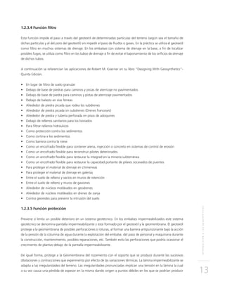 INTRODUCCIÓNALOSGEOSINTÉTICOS
13
1.2.3.4 Función filtro
Esta función impide el paso a través del geotextil de determinadas partículas del terreno (según sea el tamaño de
dichas partículas y el del poro del geotextil) sin impedir el paso de fluidos o gases. En la práctica se utiliza el geotextil
como filtro en muchos sistemas de drenaje. En los embalses con sistema de drenaje en la base, a fin de localizar
posibles fugas, se utiliza como filtro en los tubos de drenaje a fin de evitar el taponamiento de los orificios de drenaje
de dichos tubos.
A continuación se referencian las aplicaciones de Robert M. Koerner en su libro “Designing With Geosynthetics”-
Quinta Edición.
•	 En lugar de filtro de suelo granular
•	 Debajo de base de piedras para caminos y pistas de aterrizaje no pavimentados
•	 Debajo de base de piedra para caminos y pistas de aterrizaje pavimentados
•	 Debajo de balasto en vías férreas
•	 Alrededor de piedra picada que rodea los subdrenes
•	 Alrededor de piedra picada sin subdrenes (Drenes franceses)
•	 Alrededor de piedra y tubería perforada en pisos de adoquines
•	 Debajo de rellenos sanitarios para los lixiviados
•	 Para filtrar rellenos hidráulicos
•	 Como protección contra los sedimentos
•	 Como cortina a los sedimentos
•	 Como barrera contra la nieve
•	 Como un encofrado flexible para contener arena, inyección o concreto en sistemas de control de erosión
•	 Como un encofrado flexible para reconstruir pilotes deteriorados
•	 Como un encofrado flexible para restaurar la integrad en la minería subterránea
•	 Como un encofrado flexible para restaurar la capacidad portante de pilares socavados de puentes
•	 Para proteger el material de drenaje en chimeneas
•	 Para proteger el material de drenaje en galerías
•	 Entre el suelo de relleno y vacíos en muros de retención
•	 Entre el suelo de relleno y muros de gaviones
•	 Alrededor de núcleos moldeados en geodrenes
•	 Alrededor de núcleos moldeados en drenes de zanja
•	 Contra georedes para prevenir la intrusión del suelo
1.2.3.5 Función protección
Previene o limita un posible deterioro en un sistema geotécnico. En los embalses impermeabilizados este sistema
geotécnico se denomina pantalla impermeabilizante y está formado por el geotextil y la geomembrana. El geotextil
protege a la geomembrana de posibles perforaciones o roturas, al formar una barrera antipunzonante bajo la acción
de la presión de la columna de agua durante la explotación del embalse, del paso de personal y maquinaria durante
la construcción, mantenimiento, posibles reparaciones, etc. También evita las perforaciones que podría ocasionar el
crecimiento de plantas debajo de la pantalla impermeabilizante.
De igual forma, protege a la Geomembrana del rozamiento con el soporte que se produce durante las sucesivas
dilataciones y contracciones que experimenta por efecto de las variaciones térmicas. La lámina impermeabilizante se
adapta a las irregularidades del terreno. Las irregularidades pronunciadas implican una tensión en la lámina la cual
a su vez causa una pérdida de espesor en la misma dando origen a puntos débiles en los que se podrían producir
 