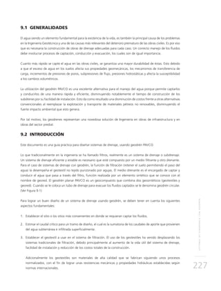 SISTEMASDESUBDRENAJECONGEODRÉN
227
9.1 GENERALIDADES
El agua siendo un elemento fundamental para la existencia de la vida, es también la principal causa de los problemas
en la Ingeniería Geotécnica y una de las causas más relevantes del deterioro prematuro de las obras civiles. Es por eso
que es necesaria la construcción de obras de drenaje adecuadas para cada caso. Un correcto manejo de los fluidos
debe involucrar procesos de captación, conducción y evacuación, los cuales son de igual importancia.
Cuanto más rápido se capte el agua en las obras civiles, se garantiza una mayor durabilidad de éstas. Esto debido
a que el exceso de agua en los suelos afecta sus propiedades geomecánicas, los mecanismos de transferencia de
carga, incrementos de presiones de poros, subpresiones de flujo, presiones hidrostáticas y afecta la susceptibilidad
a los cambios volumétricos.
La utilización del geodrén PAVCO es una excelente alternativa para el manejo del agua porque permite captarlos
y conducirlos de una manera rápida y eficiente, disminuyendo notablemente el tiempo de construcción de los
subdrenes por su facilidad de instalación. Esto da como resultado una disminución de costos frente a otras alternativas
convencionales al reemplazar la explotación y transporte de materiales pétreos no renovables, disminuyendo el
fuerte impacto ambiental que esto genera.
Por tal motivo, los geodrenes representan una novedosa solución de Ingeniería en obras de infraestructura y en
obras del sector predial.
9.2 INTRODUCCIÓN
Este documento es una guía práctica para diseñar sistemas de drenaje, usando geodrén PAVCO.
Lo que tradicionalmente en la ingeniería se ha llamado filtros, realmente es un sistema de drenaje o subdrenaje.
Un sistema de drenaje eficiente y estable es necesario que esté compuesto por un medio filtrante y otro drenante.
Para el caso de sistemas de drenaje con geodrén, la función de filtración (retener el suelo permitiendo el paso del
agua) la desempeña el geotextil no tejido punzonado por agujas. El medio drenante es el encargado de captar y
conducir el agua que pasa a través del filtro, función realizada por un elemento sintético que se conoce con el
nombre de geored. El geodrén planar PAVCO es un geocompuesto que combina dos geosintéticos (geotextiles y
geored). Cuando se le coloca un tubo de drenaje para evacuar los fluidos captados se le denomina geodrén circular.
(Ver Figura 9.1)
Para lograr un buen diseño de un sistema de drenaje usando geodrén, se deben tener en cuenta los siguientes
aspectos fundamentales:
1.	Establecer el sitio o los sitios más convenientes en donde se requieran captar los fluidos.
2.	Estimar el caudal crítico para un tramo de diseño, el cual es la sumatoria de los caudales de aporte que provienen
del agua subterránea e infiltrada superficialmente.
3.	Establecer el geotextil a usar en el sistema de filtración. El uso de los geotextiles ha venido desplazando los
sistemas tradicionales de filtración, debido principalmente al aumento de la vida útil del sistema de drenaje,
facilidad de instalación y reducción de los costos totales de la construcción.
	Adicionalmente los geotextiles son materiales de alta calidad que se fabrican siguiendo unos procesos
normalizados, con el fin de lograr unas resistencias mecánicas y propiedades hidráulicas establecidas según
normas internacionales.
 