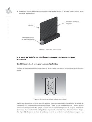 MANUALDEDISEÑO|CAPÍTULO9
4.	Establecer el sistema de evacuación de los líquidos que capta el geodrén. Es necesario que este sistema sea un
tubo especial para drenaje.
	 	
Figura 9.1 Diagrama de geodrén circular.
9.3 METODOLOGÍA DE DISEÑO DE SISTEMAS DE DRENAJE CON
GEODRÉN
9.3.1 Sitios en donde se requieren captar los fluidos
Las líneas de subdrenaje o subdrenes deben correr de tal manera que intercepten el agua lo más perpendicularmente
posible.
Figura 9.2 Dirección de la resultante de dos pendientes dadas.
Para el caso de subdrenes en vías en donde la pendiente longitudinal sea mayor que la pendiente de bombeo, es
conveniente colocar subdrenes transversales. Esto debido a que el agua se moverá en dirección a la suma vectorial
o resultante de las pendientes. Por ejemplo, un tramo con una pendiente longitudinal del 4% y una pendiente de
bombeo del 2%, la resultante está a 63 grados con respecto a la horizontal, en esa dirección se moverá el agua.
(Ver Figura 9.2). En tramos de diseño de subdrenes, en donde las pendientes longitudinales sean mayores a las
 