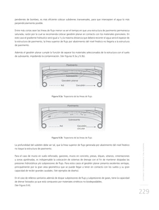 SISTEMASDESUBDRENAJECONGEODRÉN
229
pendientes de bombeo, es más eficiente colocar subdrenes transversales, para que intercepten el agua lo más
perpendicularmente posible.
Entre más cortas sean las líneas de flujo menor va ser el tiempo en que una estructura de pavimento permanezca
saturada, razón por la cual se recomienda colocar geodrén planar en contacto con los materiales granulares. En
este caso el gradiente hidráulico será igual a 1 y la máxima distancia que deberá recorrer el agua será el espesor de
la estructura de pavimento, la línea superior de flujo por abatimiento del nivel freático no llegaría a la estructura
de pavimento.
Además el geodrén planar cumple la función de separar los materiales seleccionados de la estructura con el suelo
de subrasante, impidiendo la contaminación. (Ver Figuras 9.3a y 9.3b).
Figura 9.3a Trayectoria de las líneas de flujo.
Figura 9.3b Trayectoria de las líneas de flujo.
La profundidad del subdrén debe ser tal, que la línea superior de flujo generada por abatimiento del nivel freático
no toque la estructura de pavimento.
Para el caso de muros en suelo reforzado, gaviones, muros en concreto, presas, diques, sótanos, cimentaciones
y zonas ajardinadas, es indispensable la colocación de sistemas de drenaje con el fin de mantener disipadas las
presiones hidrostáticas y/o subpresiones de flujo. Para estos casos el geodrén planar presenta excelentes ventajas,
principalmente por la gran área geométrica que se puede llegar a tener en contacto con los suelos y su gran
capacidad de recibir grandes caudales. (Ver ejemplos de diseño).
En el caso de rellenos sanitarios además de disipar subpresiones de flujo y subpresiones de gases, tiene la capacidad
de drenar lixiviados ya que está compuesto por materiales sintéticos no biodegradables.
(Ver Figura 9.4).
 