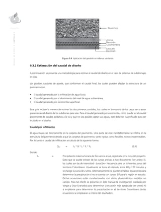 MANUALDEDISEÑO|CAPÍTULO9
Figura 9.4 Aplicación del geodrén en rellenos sanitarios.
9.3.2 Estimación del caudal de diseño
A continuación se presenta una metodología para estimar el caudal de diseño en el caso de sistemas de subdrenajes
en vías.
Los posibles caudales de aporte, que conforman el caudal final, los cuales pueden afectar la estructura de un
pavimento son:
•	 El caudal generado por la infiltración de agua lluvia.
•	 El caudal generado por el abatimiento del nivel de agua subterránea.
•	 El caudal generado por escorrentía superficial.
Esta guía incluye la manera de estimar los dos primeros caudales, los cuales en la mayoría de los casos van a estar
presentes en el diseño de los subdrenes para vías. Para el caudal generado por escorrentía, como puede ser el caudal
proveniente de taludes aledaños a la vía y que no sea posible captar sus aguas, este debe ser cuantificado para ser
incluido en el diseño.
Caudal por infiltración
El agua lluvia cae directamente en la carpeta del pavimento. Una parte de éste inevitablemente se infiltra en la
estructura del pavimento debido a que las carpetas de pavimento, tanto rígidas como flexibles, no son impermeables.
Por lo tanto el caudal de infiltración se calcula de la siguiente forma:
	Qinf	 = 	IR * B * L * Fi * FR	(9.1)
Donde:
IR	 = 	 Precipitación máxima horaria de frecuencia anual, registrada en la zona del proyecto.
Dato que se puede extraer de las curvas anexas a éste documento (ver anexo 3),
las cuales son las de intensidad - duración - frecuencia para las diferentes zonas del
territorio Colombiano. Usualmente se toma el intervalo entre 60 y 120 minutos y
se escoge la curva de 2 años. Alternativamente se pueden emplear ecuaciones para
determinar la precipitación si no se cuenta con curvas IDF para la región en estudio.
Dichas ecuaciones están correlacionadas con datos pluviométricos medidos en
campo. Para tal efecto se presenta en este manual la investigación realizada por
Vargas y Díaz-Granados para determinar la ecuación más apropiada (ver anexo 4)
a emplearse para determinar la precipitación en el territorio Colombiano (estas
ecuaciones se emplearan a criterio del diseñador).
 