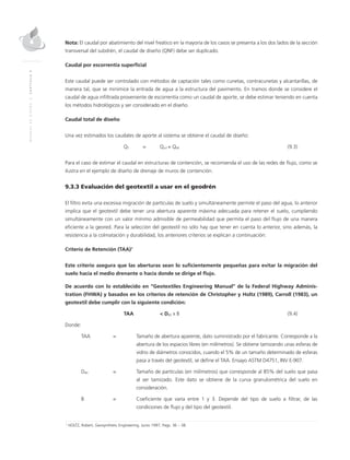 MANUALDEDISEÑO|CAPÍTULO9
Nota: El caudal por abatimiento del nivel freático en la mayoría de los casos se presenta a los dos lados de la sección
transversal del subdrén, el caudal de diseño (QNF) debe ser duplicado.
Caudal por escorrentía superficial
Este caudal puede ser controlado con métodos de captación tales como cunetas, contracunetas y alcantarillas, de
manera tal, que se minimice la entrada de agua a la estructura del pavimento. En tramos donde se considere el
caudal de agua infiltrada proveniente de escorrentía como un caudal de aporte, se debe estimar teniendo en cuenta
los métodos hidrológicos y ser considerado en el diseño.
Caudal total de diseño
Una vez estimados los caudales de aporte al sistema se obtiene el caudal de diseño:
	QT	 = 	 Qinf + QNF	(9.3)
Para el caso de estimar el caudal en estructuras de contención, se recomienda el uso de las redes de flujo, como se
ilustra en el ejemplo de diseño de drenaje de muros de contención.
9.3.3 Evaluación del geotextil a usar en el geodrén
El filtro evita una excesiva migración de partículas de suelo y simultáneamente permite el paso del agua, lo anterior
implica que el geotextil debe tener una abertura aparente máxima adecuada para retener el suelo, cumpliendo
simultáneamente con un valor mínimo admisible de permeabilidad que permita el paso del flujo de una manera
eficiente a la geored. Para la selección del geotextil no sólo hay que tener en cuenta lo anterior, sino además, la
resistencia a la colmatación y durabilidad, los anteriores criterios se explican a continuación:
Criterio de Retención (TAA)1
Este criterio asegura que las aberturas sean lo suficientemente pequeñas para evitar la migración del
suelo hacia el medio drenante o hacia donde se dirige el flujo.
De acuerdo con lo establecido en “Geotextiles Engineering Manual” de la Federal Highway Adminis-
tration (FHWA) y basados en los criterios de retención de Christopher y Holtz (1989), Carroll (1983), un
geotextil debe cumplir con la siguiente condición:
	 TAA 		 < D85 x B	 (9.4)
Donde:
TAA	 =	Tamaño de abertura aparente, dato suministrado por el fabricante. Corresponde a la
abertura de los espacios libres (en milímetros). Se obtiene tamizando unas esferas de
vidrio de diámetros conocidos, cuando el 5% de un tamaño determinado de esferas
pasa a través del geotextil, se define el TAA. Ensayo ASTM D4751, INV E-907.
D85	 =	Tamaño de partículas (en milímetros) que corresponde al 85% del suelo que pasa
al ser tamizado. Este dato se obtiene de la curva granulométrica del suelo en
consideración.
B	 =	Coeficiente que varía entre 1 y 3. Depende del tipo de suelo a filtrar, de las
condiciones de flujo y del tipo del geotextil.
1
HOLTZ, Robert, Geosynthetic Engineering. Junio 1997, Pags. 36 – 38.
 