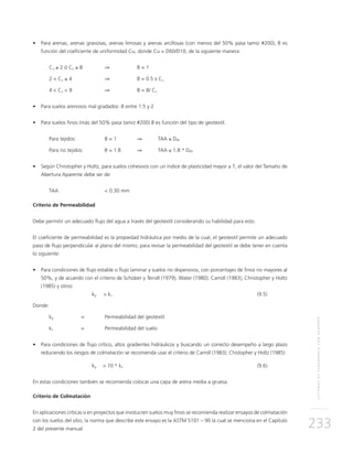 SISTEMASDESUBDRENAJECONGEODRÉN
233
•	 Para arenas, arenas gravosas, arenas limosas y arenas arcillosas (con menos del 50% pasa tamiz #200), B es
función del coeficiente de uniformidad Cu, donde Cu = D60/D10, de la siguiente manera:
Cu ≤ 2 ó Cu ≥ 8 	 ⇒ 		 B = 1
2 < Cu ≤ 4 		 ⇒		 B = 0.5 x Cu
4 < Cu < 8 		 ⇒ 		 B = 8/ Cu
•	 Para suelos arenosos mal gradados: B entre 1.5 y 2
•	 Para suelos finos (más del 50% pasa tamiz #200) B es función del tipo de geotextil.
Para tejidos:		 B = 1 	 ⇒	TAA ≤ D85
Para no tejidos:	 B = 1.8	 ⇒	TAA ≤ 1.8 * D85
•	 Según Christopher y Holtz, para suelos cohesivos con un índice de plasticidad mayor a 7, el valor del Tamaño de
Abertura Aparente debe ser de:
TAA 		 < 0.30 mm
Criterio de Permeabilidad
Debe permitir un adecuado flujo del agua a través del geotextil considerando su habilidad para esto.
El coeficiente de permeabilidad es la propiedad hidráulica por medio de la cual, el geotextil permite un adecuado
paso de flujo perpendicular al plano del mismo; para revisar la permeabilidad del geotextil se debe tener en cuenta
lo siguiente:
•	 Para condiciones de flujo estable o flujo laminar y suelos no dispersivos, con porcentajes de finos no mayores al
50%, y de acuerdo con el criterio de Schober y Teindl (1979); Water (1980); Carroll (1983); Christopher y Holtz
(1985) y otros:
	kg > ks			 (9.5)
Donde:
kg 	 = 	 Permeabilidad del geotextil
ks 	 = 	 Permeabilidad del suelo
•	 Para condiciones de flujo crítico, altos gradientes hidráulicos y buscando un correcto desempeño a largo plazo
reduciendo los riesgos de colmatación se recomienda usar el criterio de Carroll (1983); Chistopher y Holtz (1985):
	 kg	 > 10 * ks		 (9.6)
En estas condiciones también se recomienda colocar una capa de arena media a gruesa.
Criterio de Colmatación
En aplicaciones críticas o en proyectos que involucren suelos muy finos se recomienda realizar ensayos de colmatación
con los suelos del sitio, la norma que describe este ensayo es la ASTM 5101 – 90 la cual se menciona en el Capítulo
2 del presente manual.
 