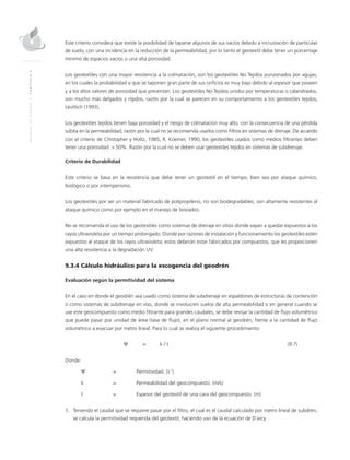MANUALDEDISEÑO|CAPÍTULO9
Este criterio considera que existe la posibilidad de taparse algunos de sus vacíos debido a incrustación de partículas
de suelo, con una incidencia en la reducción de la permeabilidad, por lo tanto el geotextil debe tener un porcentaje
mínimo de espacios vacíos o una alta porosidad.
Los geotextiles con una mayor resistencia a la colmatación, son los geotextiles No Tejidos punzonados por agujas,
en los cuales la probabilidad a que se taponen gran parte de sus orificios es muy bajo debido al espesor que poseen
y a los altos valores de porosidad que presentan. Los geotextiles No Tejidos unidos por temperaturas o calandrados,
son mucho más delgados y rígidos, razón por la cual se parecen en su comportamiento a los geotextiles tejidos,
Leuttich (1993).
Los geotextiles tejidos tienen baja porosidad y el riesgo de colmatación muy alto, con la consecuencia de una pérdida
súbita en la permeabilidad; razón por la cual no se recomienda usarlos como filtros en sistemas de drenaje. De acuerdo
con el criterio de Chistopher y Holtz, 1985; R. Koemer, 1990, los geotextiles usados como medios filtrantes deben
tener una porosidad: > 50%. Razón por la cual no se deben usar geotextiles tejidos en sistemas de subdrenaje.
Criterio de Durabilidad
Este criterio se basa en la resistencia que debe tener un geotextil en el tiempo, bien sea por ataque químico,
biológico o por intemperismo.
Los geotextiles por ser un material fabricado de polipropileno, no son biodegradables, son altamente resistentes al
ataque químico como por ejemplo en el manejo de lixiviados.
No se recomienda el uso de los geotextiles como sistemas de drenaje en sitios donde vayan a quedar expuestos a los
rayos ultravioleta por un tiempo prolongado. Donde por razones de instalación y funcionamiento los geotextiles estén
expuestos al ataque de los rayos ultravioleta, estos deberán estar fabricados por compuestos, que les proporcionen
una alta resistencia a la degradación UV.
9.3.4 Cálculo hidráulico para la escogencia del geodrén
Evaluación según la permitividad del sistema
En el caso en donde el geodrén sea usado como sistema de subdrenaje en espaldones de estructuras de contención
o como sistemas de subdrenaje en vías, donde se involucren suelos de alta permeabilidad o en general cuando se
use este geocompuesto como medio filtrante para grandes caudales, se debe revisar la cantidad de flujo volumétrico
que puede pasar por unidad de área (tasa de flujo), en el plano normal al geodrén, frente a la cantidad de flujo
volumétrico a evacuar por metro lineal. Para lo cual se realiza el siguiente procedimiento:
	 Ψ 	 = 	 k / t	 (9.7)
Donde:
Ψ 	 = 	 Permitividad. (s-1
)
k 	 = 	 Permeabilidad del geocompuesto. (m/s)
t 	 =	Espesor del geotextil de una cara del geocompuesto. (m)
1.	Teniendo el caudal que se requiere pasar por el filtro, el cual es el caudal calculado por metro lineal de subdrén,
se calcula la permitividad requerida del geotextil, haciendo uso de la ecuación de D´arcy.
 