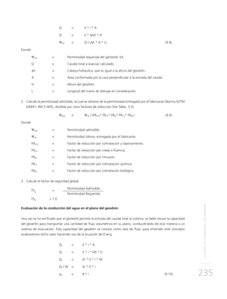 SISTEMASDESUBDRENAJECONGEODRÉN
235
	 Q	 = 	 k * i * A
	 Q 	 =	 k * ∆h/t * A
	 Ψreq 	 = 	 Q / (∆h * H * L)	 (9.8)
Donde:
Ψreq 	 = 	 Permitividad requerida del geotextil, k/t.
Q 	 = 	Caudal total a evacuar calculado.
∆h 	 = 	Cabeza hidráulica, que es igual a la altura del geodrén.
A 	 = 	 Área conformada por la cara perpendicular a la entrada del caudal.
H	 = 	Altura del geodrén.
L	 =	Longitud del tramo de drenaje en consideración.	
2.	Calcule la permitividad admisible, la cual se obtiene de la permitividad entregada por el fabricante (Norma ASTM
D4491- INV E-905), dividida por unos factores de reducción (Ver Tabla 3.3).
	 Ψadm	 = 	 Ψult / (FRSCB* FRCR* FRIN* FRCC* FRBC)	(9.9)
Donde:
Ψadm	 =	 Permitividad admisible.
Ψult	 =	 Permitividad última, entregada por el fabricante.
FRSCB	 =	 Factor de reducción por colmatación y taponamiento.
FRCR	 =	 Factor de reducción por creep o fluencia.
FRIN	 =	 Factor de reducción por intrusión.
FRCC	 =	 Factor de reducción por colmatación química.
FRBC	 =	 Factor de reducción por colmatación biológica.
3.	Calcule el factor de seguridad global:
FSg
	=
	 Permitividad Admisible
		 Permitividad Requerida						
FSg 	 > 1.0
Evaluación de la conducción del agua en el plano del geodrén
Una vez se ha verificado que el geotextil permite la entrada del caudal total al sistema, se debe revisar la capacidad
del geodrén para transportar una cantidad de flujo volumétrico en su plano, conduciéndolo de esta manera a un
sistema de evacuación. Esta capacidad del geodrén se conoce como tasa de flujo; para entender este concepto
analizaremos dicho valor haciendo uso de la ecuación de D´arcy.
	Qt 	 = 	 k * i * A
	Qt 	 = 	 k * i * (W * t)
	Qt 	 = 	 (k * t) * i * W
	Qt / W 	 = 	 (k * t) * i
	qw	=	θ * i	 (9.10)	
 
