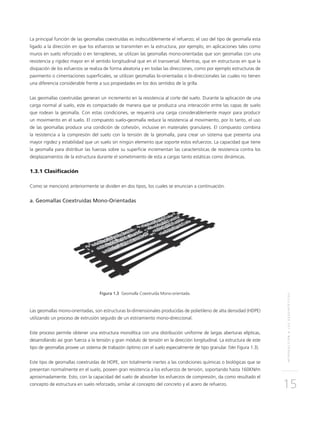 INTRODUCCIÓNALOSGEOSINTÉTICOS
15
La principal función de las geomallas coextruídas es indiscutiblemente el refuerzo; el uso del tipo de geomalla esta
ligado a la dirección en que los esfuerzos se transmiten en la estructura, por ejemplo, en aplicaciones tales como
muros en suelo reforzado o en terraplenes, se utilizan las geomallas mono-orientadas que son geomallas con una
resistencia y rigidez mayor en el sentido longitudinal que en el transversal. Mientras, que en estructuras en que la
disipación de los esfuerzos se realiza de forma aleatoria y en todas las direcciones, como por ejemplo estructuras de
pavimento o cimentaciones superficiales, se utilizan geomallas bi-orientadas o bi-direccionales las cuales no tienen
una diferencia considerable frente a sus propiedades en los dos sentidos de la grilla.
Las geomallas coextruídas generan un incremento en la resistencia al corte del suelo. Durante la aplicación de una
carga normal al suelo, este es compactado de manera que se produzca una interacción entre las capas de suelo
que rodean la geomalla. Con estas condiciones, se requerirá una carga considerablemente mayor para producir
un movimiento en el suelo. El compuesto suelo-geomalla reduce la resistencia al movimiento, por lo tanto, el uso
de las geomallas produce una condición de cohesión, inclusive en materiales granulares. El compuesto combina
la resistencia a la compresión del suelo con la tensión de la geomalla, para crear un sistema que presenta una
mayor rigidez y estabilidad que un suelo sin ningún elemento que soporte estos esfuerzos. La capacidad que tiene
la geomalla para distribuir las fuerzas sobre su superficie incrementan las características de resistencia contra los
desplazamientos de la estructura durante el sometimiento de esta a cargas tanto estáticas como dinámicas.
1.3.1 Clasificación
Como se mencionó anteriormente se dividen en dos tipos, los cuales se enuncian a continuación.
a. Geomallas Coextruídas Mono-Orientadas
Figura 1.3 Geomalla Coextruída Mono-orientada.
Las geomallas mono-orientadas, son estructuras bi-dimensionales producidas de polietileno de alta densidad (HDPE)
utilizando un proceso de extrusión seguido de un estiramiento mono-direccional.
Este proceso permite obtener una estructura monolítica con una distribución uniforme de largas aberturas elípticas,
desarrollando así gran fuerza a la tensión y gran módulo de tensión en la dirección longitudinal. La estructura de este
tipo de geomallas provee un sistema de trabazón óptimo con el suelo especialmente de tipo granular. (Ver Figura 1.3).
Este tipo de geomallas coextruídas de HDPE, son totalmente inertes a las condiciones químicas o biológicas que se
presentan normalmente en el suelo, poseen gran resistencia a los esfuerzos de tensión, soportando hasta 160KN/m
aproximadamente. Esto, con la capacidad del suelo de absorber los esfuerzos de compresión, da como resultado el
concepto de estructura en suelo reforzado, similar al concepto del concreto y el acero de refuerzo.
 