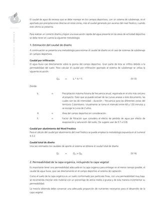 MANUALDEDISEÑO|CAPÍTULO9
El caudal de agua de excesos que se debe manejar en los campos deportivos, con un sistema de subdrenaje, es el
aportado por precipitaciones directas en estas zonas, más el caudal generado por ascenso del nivel freático; cuando
este último se presenta.
Para realizar un correcto diseño y lograr una evacuación rápida del agua presente en las áreas de actividad deportiva
se debe tener en cuenta la siguiente metodología:
1. Estimación del caudal de diseño
A continuación se presenta una metodología para estimar el caudal de diseño en el caso de sistemas de subdrenaje
en campos deportivos.
Caudal por infiltración
El agua lluvia cae directamente sobre la grama del campo deportivo. Gran parte de ésta se infiltra debido a la
permeabilidad del suelo. Para calcular el caudal por infiltración aportado al sistema de subdrenaje se utiliza la
siguiente ecuación:
	Qinf	 = 	IR * A * Fi	(9.13)
Donde:
IR	 =	 Precipitación máxima horaria de frecuencia anual, registrada en el sitio más cercano
al proyecto. Dato que se puede extraer de las curvas anexas a éste documento, las
cuales son las de intensidad - duración - frecuencia para las diferentes zonas del
territorio Colombiano. Usualmente se toma el intervalo entre 60 y 120 minutos y
se escoge la curva de 2 años.
A	 = 	 Área del campo deportivo en consideración.
Fi 	 = 	 Factor de filtración que considera el efecto de pérdida de agua por efecto de
evaporación y saturación del suelo. (Se sugiere usar de 0.7 a 0.8).
Caudal por abatimiento del Nivel Freático
Para el cálculo del caudal por abatimiento del nivel freático se puede emplear la metodología expuesta en el numeral
9.3.2.
Caudal total de diseño
Una vez estimados los caudales de aporte al sistema se obtiene el caudal total de diseño:
	QT	 = 	 Qinf + QNF	(9.14)
2. Permeabilidad de la capa orgánica, incluyendo la capa vegetal
Es importante tener una permeabilidad adecuada en la capa orgánica para entregar en el menor tiempo posible, el
caudal de agua lluvia, que cae directamente en el campo deportivo al sistema de captación.
Como el suelo de la capa orgánica es un suelo conformado por partículas finas, con una permeabilidad muy baja,
se recomienda mezclar este material con un porcentaje de arena media a gruesa y de esta manera incrementar su
permeabilidad.
La mezcla obtenida debe conservar una adecuada proporción de nutrientes necesarios para el desarrollo de la
capa vegetal.
 
