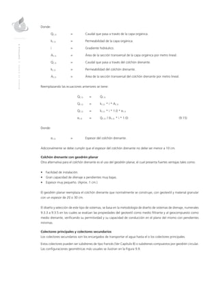 MANUALDEDISEÑO|CAPÍTULO9
Donde:
QC.O.	 = 	Caudal que pasa a través de la capa orgánica.
kC.O.	 = 	 Permeabilidad de la capa orgánica.
i 	 = 	Gradiente hidráulico.
AC.O.	 = 	 Área de la sección transversal de la capa orgánica por metro lineal.
QC.D.	 = 	Caudal que pasa a través del colchón drenante.
kC.D.	 = 	 Permeabilidad del colchón drenante.
AC.D.	 = 	 Área de la sección transversal del colchón drenante por metro lineal.
Reemplazando las ecuaciones anteriores se tiene:
	QC.O.	=	 QC.D.
	QC.O. 	 = 	 kC.D. * i * AC.D.
	QC.O.	=	 kC.D. * i * 1.0 * eC.D.
	eC.D.	 = 	 QC.O. / (kC.D. * i * 1.0) 	 (9.15)
Donde:
eC.D.	 = 	Espesor del colchón drenante.
Adicionalmente se debe cumplir que el espesor del colchón drenante no debe ser menor a 10 cm.
Colchón drenante con geodrén planar
Otra alternativa para el colchón drenante es el uso del geodrén planar, el cual presenta fuertes ventajas tales como:
•	 Facilidad de instalación.
•	 Gran capacidad de drenaje a pendientes muy bajas.
•	 Espesor muy pequeño. (Aprox. 1 cm.)
El geodrén planar reemplaza el colchón drenante que normalmente se construye, con geotextil y material granular
con un espesor de 20 o 30 cm.
El diseño y selección de este tipo de sistemas, se basa en la metodología de diseño de sistemas de drenaje, numerales
9.3.3 a 9.3.5 en los cuales se evalúan las propiedades del geotextil como medio filtrante y al geocompuesto como
medio drenante, verificando su permitividad y su capacidad de conducción en el plano del mismo con pendientes
mínimas.
Colectores principales y colectores secundarios
Los colectores secundarios son los encargados de transportar el agua hasta el o los colectores principales.
Estos colectores pueden ser subdrenes de tipo francés (Ver Capítulo 8) o subdrenes compuestos por geodrén circular.
Las configuraciones geométricas más usuales se ilustran en la Figura 9.9.
 
