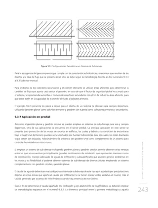SISTEMASDESUBDRENAJECONGEODRÉN
243
Figura 9.9 Configuraciones Geométricas en Sistemas de Subdrenaje.
Para la escogencia del geocompuesto que cumpla con las características hidráulicas y mecánicas que resulten de los
diseños y la tasa de flujo que se presenta en el sitio, se debe seguir la metodología descrita en los numerales 9.3.3
a 9.3.5 de este manual.
Para el diseño de los colectores secundarios y el colchón drenante se utilizan áreas aferentes para determinar la
cantidad de flujo que aporta cada sector al geodrén, en caso de que el factor de seguridad global no cumpla para
el sistema, se recomienda aumentar el número de colectores secundarios con el fin de reducir su área aferente, para
que estos estén en la capacidad de transmitir el fluido al colector primario.
El ejemplo 9.4.3 presenta los pasos a seguir para el diseño de un sistema de drenaje para campos deportivos,
utilizando geodrén planar como colchón drenante y geodrén con tubería como colectores primarios y secundarios.
9.3.7 Aplicación en predial
Así como el geodrén planar y geodrén circular se pueden emplear en sistemas de sub-drenaje para vías y campos
deportivos, otra de sus aplicaciones se encuentra en el sector predial. La principal aplicación en este sector se
presenta para protección de los muros de sótanos en edificios, los cuales y debido a su condición de encontrarse
bajo el nivel final del terreno pueden verse afectados por fuerzas hidrostáticas para los cuales no están diseñados
y que deben ser disipadas. Adicionalmente la presencia del geodrén sirve como complemento de un sistema para
controlar humedades en estos muros.
El emplear un sistema de sub-drenaje incluyendo geodrén planar y geodrén circular permite obtener varias ventajas
entre las que se encuentran principalmente grandes rendimientos de instalación que representan menores costos
de construcción, manejo adecuado de aguas de infiltración y subsuperficiales que pueden generar problemas en
los muros y su flexibilidad al poderse obtener sistemas de sub-drenaje de diversas alturas empleando un sistema
complementario con geodrén circular y geodrén planar.
El caudal de agua de deberá ser evacuado por un sistema de subdrenaje de este tipo es el aportado por precipitaciones
directas en estas zonas que aporta el caudal por infiltración (si se tienen zonas verdes aledañas al muero), más el
caudal generado por ascenso del nivel freático cuando hay presencia de este último.
Con el fin de determinar el caudal aportado por infiltración y por abatimiento de nivel freático, se deberán emplear
las metodologías expuestas en el numeral 9.3.2. La diferencia principal entre la primera metodología y aquella
 
