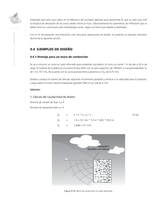 MANUALDEDISEÑO|CAPÍTULO9
empleada para este caso radica en la diferencia del concepto aplicado para determinar B, que en este caso será
la longitud de afectación de las zonas verdes frente al muro. Adicionalmente los parámetros de infiltración que se
deben tener en cuenta para esta metodología varían, según el criterio que adopte el diseñador.
Con el fin de presentar una ilustración más clara para aplicaciones en predial, se presenta un ejemplo ilustrativo
dentro de la siguiente sección.
9.4 EJEMPLOS DE DISEÑO
9.4.1 Drenaje para un muro de contención
Se va a construir un muro en suelo reforzado para estabilizar una ladera, el muro va a tener 7 m de alto y 30 m de
largo. El material de la ladera es una arena limosa (SM), con un peso específico de 18KN/m3
y una permeabilidad ks
de 1.6 x 10-5
m/s, de acuerdo con la curva granulométrica presenta un D85 de 0.25 mm.
Diseñar y evaluar el sistema de drenaje utilizando inicialmente geotextil y verificar si es adecuado para el proyecto.
Luego realice el mismo diseño empleando geodrén PAVCO con red de 5 mm.
Solución:
1. Cálculo del caudal total de diseño
Número de canales de flujo nc= 4
Número de equipotenciales nf= 5
	QT 	 = 	 k * h * nc / nf * L	 (9.16)
	QT	 = 	 1.6 x 10-5
m/s * 7.0 m * (4/5) * 30.0 m
	QT	 = 	 2.688 x 10-3
m3
/s
Figura 9.10 Muro de contención en suelo reforzado.
 