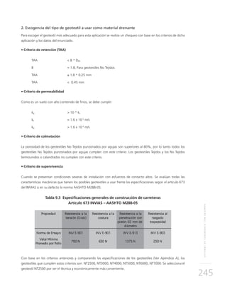 SISTEMASDESUBDRENAJECONGEODRÉN
245
2. Escogencia del tipo de geotextil a usar como material drenante
Para escoger el geotextil más adecuado para esta aplicación se realiza un chequeo con base en los criterios de dicha
aplicación y los datos del enunciado.
• Criterio de retención (TAA)
TAA 		 < B * D85
B		 = 1.8; Para geotextiles No Tejidos
TAA		≤ 1.8 * 0.25 mm
TAA		 < 0.45 mm
• Criterio de permeabilidad
Como es un suelo con alto contenido de finos, se debe cumplir:
kg		 > 10 * ks
ks		 = 1.6 x 10-5
m/s
kg		 > 1.6 x 10-4
m/s
• Criterio de colmatación
La porosidad de los geotextiles No Tejidos punzonados por agujas son superiores al 80%, por lo tanto todos los
geotextiles No Tejidos punzonados por agujas cumplen con este criterio. Los geotextiles Tejidos y los No Tejidos
termounidos o calandrados no cumplen con este criterio.
• Criterio de supervivencia
Cuando se presentan condiciones severas de instalación con esfuerzos de contacto altos. Se evalúan todas las
características mecánicas que tienen los posibles geotextiles a usar frente las especificaciones según el artículo 673
del INVIAS o en su defecto la norma AASHTO M288-05.
Tabla 9.3 Especificaciones generales de construcción de carreteras
Artículo 673 INVIAS – AASHTO M288-05
Con base en los criterios anteriores y comparando las especificaciones de los geotextiles (Ver Apéndice A), los
geotextiles que cumplen estos criterios son: NT2500, NT3000, NT4000, NT5000, NT6000, NT7000. Se selecciona el
geotextil NT2500 por ser el técnica y económicamente más conveniente.
 