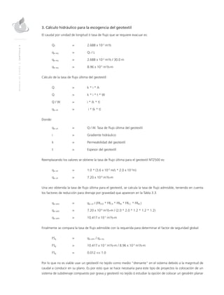 MANUALDEDISEÑO|CAPÍTULO9
3. Cálculo hidráulico para la escogencia del geotextil
El caudal por unidad de longitud ó tasa de flujo que se requiere evacuar es:
QT	 = 	 2.688 x 10-3
m3
/s
qw req	 = 	 QT / L
qw req	 = 	 2.688 x 10-3
m3
/s / 30.0 m
qw req	 = 	 8.96 x 10-5
m3
/s-m
Cálculo de la tasa de flujo última del geotextil:
Q 	 = 	 k * i * A
Q 	 = 	 k * i * t * W
Q / W 	 = 	 i * (k * t)
qw ult 	 =	 i * (k * t)
Donde:
qw ult 	 = 	 Q / W. Tasa de flujo última del geotextil
i 	 = 	Gradiente hidráulico
k 	 = 	 Permeabilidad del geotextil
t 	 = 	Espesor del geotextil
Reemplazando los valores se obtiene la tasa de flujo última para el geotextil NT2500 es:
qw ult 	 = 	 1.0 * (3.6 x 10-3
m/s * 2.0 x 10-3
m)
qw ult 	 = 	 7.20 x 10-6
m3
/s-m
Una vez obtenida la tasa de flujo última para el geotextil, se calcula la tasa de flujo admisible, teniendo en cuenta
los factores de reducción para drenaje por gravedad que aparecen en la Tabla 3.3.
qw adm 	 = 	 qw ult / (FRSCB * FRCR * FRIN * FRCC * FRBC)
qw adm 	 = 	 7.20 x 10-6
m3
/s-m / (2.0 * 2.0 * 1.2 * 1.2 * 1.2)
qw adm 	 = 	 10.417 x 10-7
m3
/s-m
Finalmente se compara la tasa de flujo admisible con la requerida para determinar el factor de seguridad global:
FSg 	 =	 qw adm / qw req
FSg 	 = 	 10.417 x 10-7
m3
/s-m / 8.96 x 10-5
m3
/s-m
FSg 	 = 	 0.012 << 1.0
Por lo que no es viable usar un geotextil no tejido como medio “drenante” en el sistema debido a la magnitud de
caudal a conducir en su plano. Es por esto que se hace necesaria para este tipo de proyectos la colocación de un
sistema de subdrenaje compuesto por grava y geotextil no tejido ó estudiar la opción de colocar un geodrén planar
 