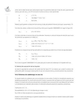 MANUALDEDISEÑO|CAPÍTULO9
activo, este se debe calcular para cada proyecto según los parámetros dados por el tipo de suelo y geometría del
sistema, para este caso y con el fin de ilustrar el cálculo se toma un valor aproximado:
σn	=	γ * h * Ka
σn	 ≈ 	 18.5 KN/m3
* 7.0 m * 0.5
σn	 ≈ 	 64.75 kPa
Debido a que el geodrén se ubicará de forma vertical, el valor del gradiente hidráulico será igual o aproximado a 1.0.
Con estos dos valores, se determina la tasa de flujo última para el geodrén 3000/3000/5 mm según la Figura 9.6.
qw ult 	 = 	 2.5 x 10-4
m3
/s-m
Con base a este dato, se calcula la tasa de flujo admisible. Teniendo en cuenta los factores de reducción para muros
de contención que aparecen en la Tabla 3.4.
qw adm 	 = 	 qw ult / (FRCR * FRIN* FRCC* FRBC)
qw adm 	 = 	 2.50 x 10-4
m3
/s-m / (1.3 * 1.2 * 1.1 * 1.0)
qw adm 	 = 	 1.46 x 10-4
m3
/s-m
Finalmente se compara la tasa de flujo admisible con la requerida para determinar el factor de seguridad global:
FSg 	 = 	 qw adm / qw req
FSg 	 = 	 1.46 x 10-4
m3
/s-m / 8.96 x 10-5
m3
/s-m
FSg 	 = 	 1.62 > 1.0
Por lo tanto el geodrén 3000/3000/5 mm es adecuado para el sistema de subdrenaje en el espaldón del muro.
6. Sistema de evacuación de los líquidos
Se revisa la capacidad de conducción del caudal total (Ver Figura 9.7). Las tuberías que cumplen lo anterior son:
φ100, φ160, φ200. Se escoge la tubería φ100 mm por ser la solución técnica y económicamente más conveniente.
9.4.2 Sistemas de subdrenaje en una vía
Se requiere diseñar los subdrenes para una vía ubicada en la zona andina. El sector en consideración presenta una
pendiente promedio del 1%, el ancho de la vía es de 12 metros. La posición del nivel freático es 0.20 m a partir del nivel
original. En el diseño de la estructura de pavimento se estableció que se excavará 0.50 m por debajo del nivel freático
y se reemplazará por materiales seleccionados. El material de subrasante presenta las siguientes características:
Clasificación U.S.C.: CL
Permeabilidad (k) = 8.5 x 10-6
m/s (Obtenida por ensayos in-situ)
D85= 0.06 mm (Dato extraído de la curva granulométrica).
Diseñar el sistema de subdrenaje con geodrén estableciendo la longitud máxima en donde la tubería podrá realizar
la descarga a la atmósfera.
 