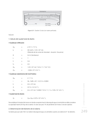 SISTEMASDESUBDRENAJECONGEODRÉN
249
Figura 9.11 Geodrén Circular (con tubería perforada).
Solución:
1. Cálculo del caudal total de diseño
• Caudal por infiltración
Qinf	 = 	IR* B * L * Fi* FR
IR 	 = 	 60 mm/h = 1.67 x 10-5
m/s
	 (Obtenido de las curvas de intensidad – duración- frecuencia)
B 	 = 	 6.0 m (Semibanca)
L 	 = 	 ?
Fi 	 = 	 0.4
FR 	 = 	 0.5
Qinf 	 = 	 1.67 x 10-5
m/s * 6.0 m * L * 0.4 * 0.5
Qinf 	 =	 2.004 x 10-5
m2
/s * L
• Caudal por abatimiento del nivel freático
QNF 	 = 	 k * i * A
i 	 = 	 (Nd - Nf)/B = (0.7 - 0.2) / 6 = 0.0834
k	 = 	 8.5 x 10-6
m/s
A 	 = 	 (0.7 m - 0.2 m) * L
QNF 	 =	 8.5 x 10-6
m/s * 0.0834 * 0.5 m * L * 2 = 7.09 x 10-7
m2
/s * L
• Caudal total de diseño
QT 	 = 	 Qinf+ QNF= 2.075 x 10-5
m2
/s * L
Para establecer la longitud de tramos en donde se requiere hacer la descarga de agua a la atmósfera se debe considerar
la capacidad máxima de flujo de la tubería. En este caso para 1% de pendiente (ver Anexo 2 de este capítulo).
2. Determinación del diámetro de la tubería
Se diseña para que cada 150 m se realicen descargas de agua a la atmósfera usando una tubería de 4” de diámetro.
 