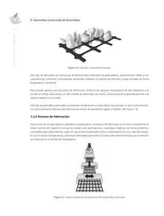 MANUALDEDISEÑO|CAPÍTULO1
b. Geomallas Coextruídas Bi-Orientadas
Figura 1.4 Geomalla Coextruída Bi-orientada.
Este tipo de geomallas son estructuras bi-dimensionales fabricadas de polipropileno, químicamente inertes y con
características uniformes y homogéneas, producidas mediante un proceso de extrusión y luego estiradas de forma
longitudinal y transversal.
Este proceso genera una estructura de distribución uniforme de espacios rectangulares de alta resistencia a la
tensión en ambas direcciones y un alto módulo de elasticidad. Así mismo, la estructura de la geomalla permite una
óptima trabazón con el suelo.
Este tipo de geomallas coextruídas se componen de elementos y nudos rígidos que proveen un gran confinamiento.
Son particularmente efectivas para reforzar estructuras de pavimentos rígidos y flexibles. (Ver Figura 1.4).
1.3.2 Proceso de fabricación
Para el caso de las geomallas en polietileno y polipropileno, el proceso de fabricación es el mismo. Inicialmente se
tienen láminas del material en el que se realizan unas perforaciones, cuadradas o elípticas, de forma uniforme y
controlada sobre toda la lámina, según el caso la lámina perforada recibe un estiramiento en una o dos direcciones,
el cual se realiza a temperaturas y esfuerzos controlados para evitar la fractura del material mientras que se orientan
las moléculas en el sentido de la elongación.
Figura 1.5 Esquema del proceso de fabricación de las geomallas coextruídas.
 