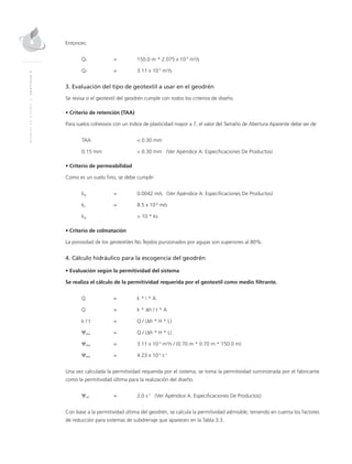 MANUALDEDISEÑO|CAPÍTULO9
Entonces:
QT	 = 	 150.0 m * 2.075 x 10-5
m2
/s
QT	 = 	 3.11 x 10-3
m3
/s
3. Evaluación del tipo de geotextil a usar en el geodrén
Se revisa si el geotextil del geodrén cumple con todos los criterios de diseño.
• Criterio de retención (TAA)
Para suelos cohesivos con un índice de plasticidad mayor a 7, el valor del Tamaño de Abertura Aparente debe ser de:
TAA 		 < 0.30 mm
0.15 mm 		 < 0.30 mm (Ver Apéndice A: Especificaciones De Productos)
• Criterio de permeabilidad
Como es un suelo fino, se debe cumplir:
kg	 = 	 0.0042 m/s (Ver Apéndice A: Especificaciones De Productos)
ks	 = 	 8.5 x 10-6
m/s
kg		 > 10 * ks
• Criterio de colmatación
La porosidad de los geotextiles No Tejidos punzonados por agujas son superiores al 80%.
4. Cálculo hidráulico para la escogencia del geodrén
• Evaluación según la permitividad del sistema
Se realiza el cálculo de la permitividad requerida por el geotextil como medio filtrante.
Q 	 = 	 k * i * A
Q 	 = 	 k * ∆h / t * A
k / t 	 = 	 Q / (∆h * H * L)
Ψreq 	 = 	 Q / (∆h * H * L)
Ψreq 	 = 	 3.11 x 10-3
m3
/s / (0.70 m * 0.70 m * 150.0 m)
Ψreq 	 = 	 4.23 x 10-5
s-1
Una vez calculada la permitividad requerida por el sistema, se toma la permitividad suministrada por el fabricante
como la permitividad última para la realización del diseño.
Ψult 	 =	 2.0 s-1
(Ver Apéndice A. Especificaciones De Productos)
Con base a la permitividad última del geodrén, se calcula la permitividad admisible, teniendo en cuenta los factores
de reducción para sistemas de subdrenaje que aparecen en la Tabla 3.3.
 