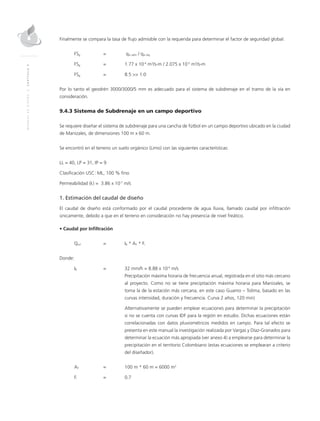 MANUALDEDISEÑO|CAPÍTULO9
Finalmente se compara la tasa de flujo admisible con la requerida para determinar el factor de seguridad global:
FSg 	 =	 qw adm / qw req
FSg 	 = 	 1.77 x 10-4
m3
/s-m / 2.075 x 10-5
m3
/s-m
FSg 	 = 	 8.5 >> 1.0
Por lo tanto el geodrén 3000/3000/5 mm es adecuado para el sistema de subdrenaje en el tramo de la vía en
consideración.
9.4.3 Sistema de Subdrenaje en un campo deportivo
Se requiere diseñar el sistema de subdrenaje para una cancha de fútbol en un campo deportivo ubicado en la ciudad
de Manizales, de dimensiones 100 m x 60 m.
Se encontró en el terreno un suelo orgánico (Limo) con las siguientes características:
LL = 40, LP = 31, IP = 9
Clasificación USC: ML, 100 % fino
Permeabilidad (k) = 3.86 x 10-7
m/s
1. Estimación del caudal de diseño
El caudal de diseño está conformado por el caudal procedente de agua lluvia, llamado caudal por infiltración
únicamente, debido a que en el terreno en consideración no hay presencia de nivel freático.
• Caudal por Infiltración
Qinf	 = 	IR * AT * Fi
Donde:
IR	 = 	 32 mm/h = 8.88 x 10-6
m/s
		 Precipitación máxima horaria de frecuencia anual, registrada en el sitio más cercano
al proyecto. Como no se tiene precipitación máxima horaria para Manizales, se
toma la de la estación más cercana, en este caso Guamo – Tolima, basado en las
curvas intensidad, duración y frecuencia. Curva 2 años, 120 min)
		Alternativamente se pueden emplear ecuaciones para determinar la precipitación
si no se cuenta con curvas IDF para la región en estudio. Dichas ecuaciones están
correlacionadas con datos pluviométricos medidos en campo. Para tal efecto se
presenta en este manual la investigación realizada por Vargas y Díaz-Granados para
determinar la ecuación más apropiada (ver anexo 4) a emplearse para determinar la
precipitación en el territorio Colombiano (estas ecuaciones se emplearan a criterio
del diseñador).
AT	 =	 100 m * 60 m = 6000 m2
Fi	 = 	 0.7
 