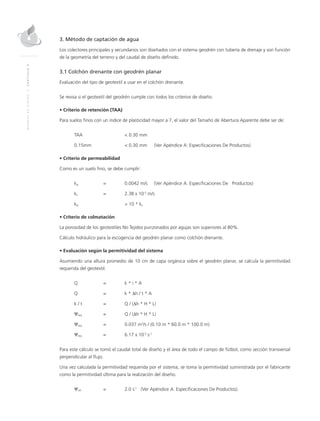 MANUALDEDISEÑO|CAPÍTULO9
3. Método de captación de agua
Los colectores principales y secundarios son diseñados con el sistema geodrén con tubería de drenaje y son función
de la geometría del terreno y del caudal de diseño definido.
3.1 Colchón drenante con geodrén planar
Evaluación del tipo de geotextil a usar en el colchón drenante.
Se revisa si el geotextil del geodrén cumple con todos los criterios de diseño.
• Criterio de retención (TAA)
Para suelos finos con un índice de plasticidad mayor a 7, el valor del Tamaño de Abertura Aparente debe ser de:
TAA 		 < 0.30 mm
0.15mm 	 	 < 0.30 mm 	 (Ver Apéndice A: Especificaciones De Productos)
• Criterio de permeabilidad
Como es un suelo fino, se debe cumplir:
kg 	 = 	 0.0042 m/s 	 (Ver Apéndice A: Especificaciones De Productos)
ks	 = 	 2.38 x 10-5
m/s
kg		 > 10 * ks
• Criterio de colmatación
La porosidad de los geotextiles No Tejidos punzonados por agujas son superiores al 80%.
Cálculo hidráulico para la escogencia del geodrén planar como colchón drenante.
• Evaluación según la permitividad del sistema
Asumiendo una altura promedio de 10 cm de capa orgánica sobre el geodrén planar, se calcula la permitividad
requerida del geotextil.
Q 	 = 	 k * i * A
Q 	 = 	 k * ∆h / t * A
k / t 	 = 	 Q / (∆h * H * L)
Ψreq 	 = 	 Q / (∆h * H * L)
Ψreq 	 =	 0.037 m3
/s / (0.10 m * 60.0 m * 100.0 m)
Ψreq 	 = 	 6.17 x 10-5
s-1
Para este cálculo se tomó el caudal total de diseño y el área de todo el campo de fútbol, como sección transversal
perpendicular al flujo.
Una vez calculada la permitividad requerida por el sistema, se toma la permitividad suministrada por el fabricante
como la permitividad última para la realización del diseño.
Ψult 	 = 	 2.0 s-1
(Ver Apéndice A. Especificaciones De Productos).
 