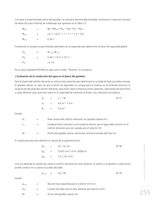 SISTEMASDESUBDRENAJECONGEODRÉN
255
Con base a la permitividad última del geodrén, se calcula la permitividad admisible, teniendo en cuenta los factores
de reducción para sistemas de subdrenaje que aparecen en la Tabla 3.3.
Ψadm 	 =	 Ψult / (FRSCB* FRCR * FRIN* FRCC* FRBC)
Ψadm 	 = 	 2.0 s-1
/ (2.0 * 1.1 * 1.1 * 1.2 * 2.0)
Ψadm 	 = 	 0.34 s-1
Finalmente se compara la permitividad admisible con la requerida para determinar el factor de seguridad global:
FSg 	 = 	 Ψ adm / Ψ req
FSg 	 = 	 0.34 s-1
/ 6.17 x 10-5
s-1
FSg 		 >> 1.0
Por lo que el geotextil NT3000 es apto como medio “filtrante” en el sistema.
• Evaluación de la conducción del agua en el plano del geodrén
Para el diseño del colchón drenante se utiliza el área aferente para determinar la cantidad de flujo que debe manejar
el geodrén planar, en caso de que el factor de seguridad no cumpla para el sistema, se recomienda disminuir la
longitud de descarga del colchón drenante, para estos casos la distancia entre colectores, reduciendo de esta forma
su área aferente, para que estos estén en la capacidad de transmitir el fluido a los colectores secundarios.
	Aa 	 = 	Lc-c * W	 (9.17)
	Aa 	 = 	 6.0 m * 1.0 m
	Aa 	 = 	 6.0 m2
Donde:
Aa 	 = 	 Área unitaria del colchón drenante con geodrén planar (m2
)
Lc-c 	 = 	Longitud entre colectores, es la longitud máxima que el agua debe recorrer en el
colchón drenante para ser captada por el colector (m)
W 	 = 	Ancho del geodrén planar, dimensión normal al sentido del flujo (m)
El caudal para esta área aferente se calcula de la siguiente forma:
	QAa 	 = 	 QT * Aa / AT	(9.18)
	QAa	 = 	 0.037 m3
/s * 6 m2
/ 6000 m2
	QAa	 = 	 3.7 x 10-5
m3
/s
Una vez obtenido el caudal que capta el colchón drenante por área aferente, se verifica si el geodrén a seleccionar
puede conducir en su plano el caudal calculado.
	qw req 	 = 	 QAa / W	 (9.19)
Donde:
qw req 	 =	Tasa de flujo requerida para el colector (m3
/s-m)
QAa	 = 	Caudal calculado para el área aferente del colector (m3
/s)
W	 =	Ancho del geodrén planar (m)
 