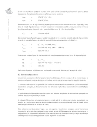 MANUALDEDISEÑO|CAPÍTULO9
En este caso el ancho del geodrén es la unidad por lo que el valor de la tasa de flujo será la misma que el caudal del
área aferente. Reemplazando los valores en la fórmula anterior se obtiene:
qw req 	 = 	 3.7 x 10-5
m3
/s / 1.0 m
qw req 	 = 	 3.7 x 10-5
m3
/s-m
Para determinar la tasa de flujo última del geodrén planar como colchón drenante se utiliza la Figura 9.6 y como
datos de entrada el gradiente igual a 0.1 por la posición casi horizontal del geodrén y el esfuerzo normal mínimo de
la gráfica, debido a que el geodrén está a una profundidad menor de 1.0 m de profundidad.
qw ult 	 = 	 7.16 x 10-5
m3
/s-m
Con base a la tasa de flujo última para el geodrén instalado de forma horizontal, se calcula la tasa de flujo admisible,
teniendo en cuenta los factores de reducción para colchón drenante, propuestos en la Tabla 3.4.
qw adm 	 = 	 qw ult / (FRCR * FRIN* FRCC* FRBC)
qw adm 	 = 	 7.16 x 10-5
m3
/s-m / (1.3 * 1.2 * 1.0 * 1.0)
qw adm 	 = 	 4.59 x 10-5
m3
/s-m
Finalmente se compara la tasa de flujo admisible con la requerida para determinar el factor de seguridad global:
FSg 	 = 	 qw adm / qw req
FSg 	 = 	 4.59 x 10-5
m3
/s-m / 3.7 x 10-5
m3
/s-m
FSg 	 = 	 1.24 > 1.0
Por lo tanto el geodrén 3000/3000/5 mm es adecuado como colchón drenante para la cancha de fútbol.
3.2 Colectores Secundarios
Los colectores secundarios se diseñan para manejar el caudal de agua aferente a cada una de las áreas en las que se
encuentran y luego se conectan al colector principal que permite evacuar el agua hacia los desagües existentes.
La forma de conectarse con los geodrenes con tubería circular de 160 mm de diámetro (6”), que corresponde a
los colectores principales, es directamente en el sitio de la obra, empleando un accesorio denominado Silla T para
la tubería.
Lo importante es que lleguen en una cota superior a la del tubo del geodrén de los colectores principales, en
contacto directo con el geotextil y la geored.
Se colocarán 16 colectores secundarios con geodrén en cada lado de los colectores principales, separados por una
distancia de 6 m entre ellos. Ya que se verificó que a esta distancia el colchón drenante es capaz de manejar el flujo
aportado por la infiltración en la cancha de fútbol.
Estos colectores secundarios deben llegar a una cota superior a los colectores principales y en el momento de
interceptarlos se les debe dar una pequeña curva hacia el sentido del flujo para que se acoplen correctamente. Es
importante que en estos sectores de intersección se rellene la zanja con arena para que el agua llegue al sistema del
colector principal sin problema y para darle soporte al geodrén en este sector.
 