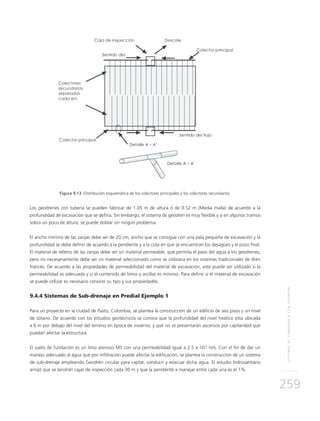 SISTEMASDESUBDRENAJECONGEODRÉN
259
Figura 9.13 Distribución esquemática de los colectores principales y los colectores secundarios.
Los geodrenes con tubería se pueden fabricar de 1.05 m de altura ó de 0.52 m (Media malla) de acuerdo a la
profundidad de excavación que se defina. Sin embargo, el sistema de geodrén es muy flexible y si en algunos tramos
sobra un poco de altura, se puede doblar sin ningún problema.
El ancho mínimo de las zanjas debe ser de 20 cm, ancho que se consigue con una pala pequeña de excavación y la
profundidad se debe definir de acuerdo a la pendiente y a la cota en que se encuentran los desagües y el pozo final.
El material de relleno de las zanjas debe ser un material permeable, que permita el paso del agua a los geodrenes,
pero no necesariamente debe ser un material seleccionado como se utilizaría en los sistemas tradicionales de drén
francés. De acuerdo a las propiedades de permeabilidad del material de excavación, este puede ser utilizado si la
permeabilidad es adecuada y si el contenido de limos y arcillas es mínimo. Para definir si el material de excavación
se puede utilizar es necesario conocer su tipo y sus propiedades.
9.4.4 Sistemas de Sub-drenaje en Predial Ejemplo 1
Para un proyecto en la ciudad de Pasto, Colombia, se plantea la construcción de un edificio de seis pisos y un nivel
de sótano. De acuerdo con los estudios geotécnicos se conoce que la profundidad del nivel freático esta ubicada
a 6 m por debajo del nivel del terreno en época de invierno, y que no se presentarán ascensos por capilaridad que
puedan afectar la estructura.
El suelo de fundación es un limo arenoso MS con una permeabilidad igual a 2.5 x 10-5
m/s. Con el fin de dar un
manejo adecuado al agua que por infiltración puede afectar la edificación, se plantea la construcción de un sistema
de sub-drenaje empleando Geodrén circular para captar, conducir y evacuar dicha agua. El estudio hidrosanitario
arrojó que se tendrán cajas de inspección cada 30 m y que la pendiente a manejar entre cada una es el 1%.
 