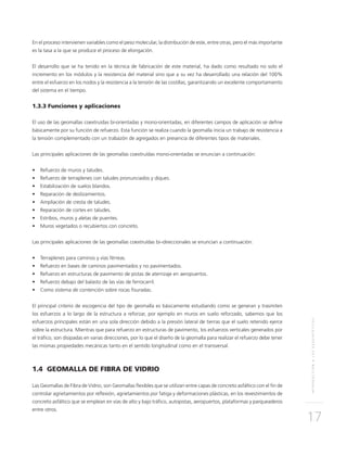 INTRODUCCIÓNALOSGEOSINTÉTICOS
17
En el proceso intervienen variables como el peso molecular, la distribución de este, entre otras, pero el más importante
es la tasa a la que se produce el proceso de elongación.
El desarrollo que se ha tenido en la técnica de fabricación de este material, ha dado como resultado no solo el
incremento en los módulos y la resistencia del material sino que a su vez ha desarrollado una relación del 100%
entre el esfuerzo en los nodos y la resistencia a la tensión de las costillas, garantizando un excelente comportamiento
del sistema en el tiempo.
1.3.3 Funciones y aplicaciones
El uso de las geomallas coextruídas bi-orientadas y mono-orientadas, en diferentes campos de aplicación se define
básicamente por su función de refuerzo. Esta función se realiza cuando la geomalla inicia un trabajo de resistencia a
la tensión complementado con un trabazón de agregados en presencia de diferentes tipos de materiales.
Las principales aplicaciones de las geomallas coextruídas mono-orientadas se enuncian a continuación:
•	 Refuerzo de muros y taludes.
•	 Refuerzo de terraplenes con taludes pronunciados y diques.
•	 Estabilización de suelos blandos.
•	 Reparación de deslizamientos.
•	 Ampliación de cresta de taludes.
•	 Reparación de cortes en taludes.
•	 Estribos, muros y aletas de puentes.
•	 Muros vegetados o recubiertos con concreto.
Las principales aplicaciones de las geomallas coextruídas bi–direccionales se enuncian a continuación:
•	 Terraplenes para caminos y vías férreas.
•	 Refuerzo en bases de caminos pavimentados y no pavimentados.
•	 Refuerzo en estructuras de pavimento de pistas de aterrizaje en aeropuertos.
•	 Refuerzo debajo del balasto de las vías de ferrocarril.
•	 Como sistema de contención sobre rocas fisuradas.
El principal criterio de escogencia del tipo de geomalla es básicamente estudiando como se generan y trasmiten
los esfuerzos a lo largo de la estructura a reforzar, por ejemplo en muros en suelo reforzado, sabemos que los
esfuerzos principales están en una sola dirección debido a la presión lateral de tierras que el suelo retenido ejerce
sobre la estructura. Mientras que para refuerzo en estructuras de pavimento, los esfuerzos verticales generados por
el tráfico, son disipadas en varias direcciones, por lo que el diseño de la geomalla para realizar el refuerzo debe tener
las mismas propiedades mecánicas tanto en el sentido longitudinal como en el transversal.
1.4 GEOMALLA DE FIBRA DE VIDRIO
Las Geomallas de Fibra de Vidrio, son Geomallas flexibles que se utilizan entre capas de concreto asfáltico con el fin de
controlar agrietamientos por reflexión, agrietamientos por fatiga y deformaciones plásticas, en los revestimientos de
concreto asfáltico que se emplean en vías de alto y bajo tráfico, autopistas, aeropuertos, plataformas y parqueaderos
entre otros.
 