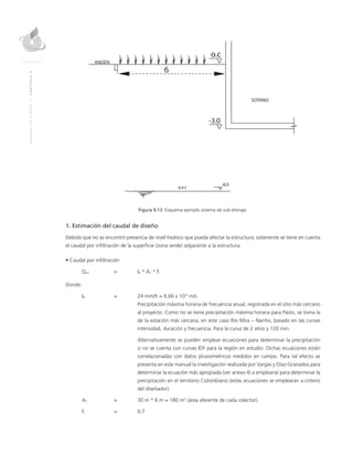 MANUALDEDISEÑO|CAPÍTULO9
Figura 9.13 Esquema ejemplo sistema de sub-drenaje.
1. Estimación del caudal de diseño
Debido que no se encontró presencia de nivel freático que pueda afectar la estructura, solamente se tiene en cuenta
el caudal por infiltración de la superficie (zona verde) adyacente a la estructura.
• Caudal por infiltración
Qinf	 = 	IR * AT * Fi
Donde:
IR	 = 	 24 mm/h = 6.66 x 10-6
m/s
		 Precipitación máxima horaria de frecuencia anual, registrada en el sitio más cercano
al proyecto. Como no se tiene precipitación máxima horaria para Pasto, se toma la
de la estación más cercana, en este caso Río Mira – Nariño, basado en las curvas
intensidad, duración y frecuencia. Para la curva de 2 años y 120 min.
		Alternativamente se pueden emplear ecuaciones para determinar la precipitación
si no se cuenta con curvas IDF para la región en estudio. Dichas ecuaciones están
correlacionadas con datos pluviométricos medidos en campo. Para tal efecto se
presenta en este manual la investigación realizada por Vargas y Díaz-Granados para
determinar la ecuación más apropiada (ver anexo 4) a emplearse para determinar la
precipitación en el territorio Colombiano (estas ecuaciones se emplearan a criterio
del diseñador).
AT	 =	 30 m * 6 m = 180 m2
(área aferente de cada colector).
Fi	 = 	 0.7
 
