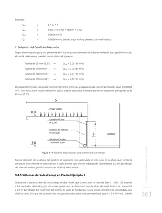 SISTEMASDESUBDRENAJECONGEODRÉN
261
Entonces:
Qinf	 = 	IR * AT * Fi
Qinf	 = 	 6.66 x 10-6 m/s * 180 m2
* 0.70
Qinf	 = 	 0.00084 m3
/s
QT 	 = 	 0.00084 m3
/s, debido a que no hay presencia de nivel freático.
2. Selección del Geodrén Adecuado
Según el nomograma para una pendiente del 1% y los cuatro diámetros de tuberías existentes para geodrén circular,
el caudal máximo que pueden transportar es el siguiente:
	Tubería de 65 mm (2.5”)	 ⇒ 	 Qmax = 0.00119 m3
/s
	Tubería de 100 mm (4”)	 ⇒ 	 Qmax = 0.00433 m3
/s
	Tubería de 160 mm (6”)	 ⇒ 	 Qmax = 0.01174 m3
/s
	Tubería de 200 mm (8”)	 ⇒ 	 Qmax = 0.02157 m3
/s
El caudal determinado para cada tramo de 30 metros entre caja y caja para cada colector principal es igual a 0.00084
m3
/s. Con este caudal total se determina que la tubería adecuada a emplear para estos colectores principales es de
65 mm (2.5”).
Figura 9.14 Esquema de la propuesta para el sistema de sub-drenaje.
Para la selección de la altura del geodrén el parámetro más adecuado en este caso es la altura que tendrá la
estructura directamente en contacto con el suelo. En este caso el nivel más bajo del sótano estará a 2.4 m por debajo
del nivel del terreno, por lo tanto esta es la altura seleccionada.
9.4.5 Sistemas de Sub-drenaje en Predial Ejemplo 2
Se plantea la construcción de una bodega de dos niveles que cuenta con un área de 80m x 120m. De acuerdo
a los resultados obtenidos por el estudio geotécnico, se determinó que la altura del nivel freático se encuentra
a 0.5 m por debajo del nivel final del terreno. El suelo de fundación es una arcilla normalmente consolidada que
clasifica como CH, que de acuerdo a los ensayos realizados tiene una permeabilidad igual a 1.5 x 10-5
m/s. Debido
 