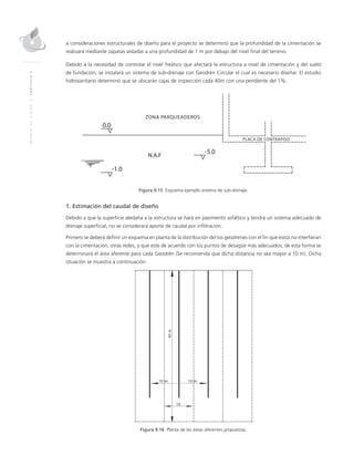 MANUALDEDISEÑO|CAPÍTULO9
a consideraciones estructurales de diseño para el proyecto se determinó que la profundidad de la cimentación se
realizará mediante zapatas aisladas a una profundidad de 1 m por debajo del nivel final del terreno.
Debido a la necesidad de controlar el nivel freático que afectará la estructura a nivel de cimentación y del suelo
de fundación, se instalará un sistema de sub-drenaje con Geodrén Circular el cual es necesario diseñar. El estudio
hidrosanitario determinó que se ubicarán cajas de inspección cada 40m con una pendiente del 1%.
Figura 9.15 Esquema ejemplo sistema de sub-drenaje.
1. Estimación del caudal de diseño
Debido a que la superficie aledaña a la estructura se hará en pavimento asfáltico y tendrá un sistema adecuado de
drenaje superficial, no se considerará aporte de caudal por infiltración.
Primero se deberá definir un esquema en planta de la distribución del los geodrenes con el fin que estos no interfieran
con la cimentación, otras redes, y que este de acuerdo con los puntos de desagüe más adecuados; de esta forma se
determinará el área aferente para cada Geodrén (Se recomienda que dicha distancia no sea mayor a 10 m). Dicha
situación se muestra a continuación:
Figura 9.16 Planta de las áreas aferentes propuestas.
 