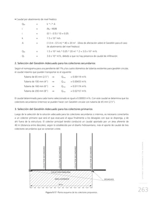 SISTEMASDESUBDRENAJECONGEODRÉN
263
• Caudal por abatimiento de nivel freático
QNF 	 = 	 k * i * A
i 	 = 	 (Nd - Nf)/B
i 	 =	 (0.1 - 0.5) / 10 = 0.05
k	 = 	 1.5 x 10-5
m/s
A 	 = 	 (1.0 m - 0.5 m) * 40 = 20 m2
. (Área de afectación sobre el Geodrén para el caso
de abatimiento del nivel freático)
QNF 	 = 	 1.5 x 10-5
m/s * 0.05 * 20 m2
* 2 = 3.0 x 10-5
m3
/s
QT 	 = 	 3.0 x 10-5
m3
/s, debido a que no hay presencia de caudal de infiltración
2. Selección del Geodrén Adecuado para los colectores secundarios
Según el nomograma para una pendiente del 1% y los cuatro diámetros de tuberías existentes para geodrén circular,
el caudal máximo que pueden transportar es el siguiente:
	Tubería de 65 mm (2.5”)	 ⇒ Qmax	 = 0.00119 m3
/s
	Tubería de 100 mm (4”)	 ⇒	Qmax 	 = 0.00433 m3
/s
	Tubería de 160 mm (6”)	 ⇒	Qmax 	 = 0.01174 m3
/s
	Tubería de 200 mm (8”)	 ⇒	Qmax 	 = 0.02157 m3
/s
El caudal determinado para cada tramo seleccionado es igual a 0.00003 m3
/s. Con este caudal se determina que los
colectores secundarios (internos) se pueden hacer con Geodrén circular con tubería de 65 mm (2.5”).
3. Selección del Geodrén Adecuado para los colectores primarios
Luego de la selección de la solución adecuada para los colectores secundarios o internos, es necesario conectarlos
a un colector primario que será el que evacuará el agua finalmente a los desagües con que se disponga, y de
ahí fuera de la estructura. El colector principal tendrá conducirá un caudal aportado por un área aferente de
40 m (distancia entre descoles), según lo establecido por el diseño hidrosanitario, más el aporte de caudal de tres
colectores secundarios que se conectan a éste.
Figura 9.17 Planta esquema de los colectores propuestos.
 