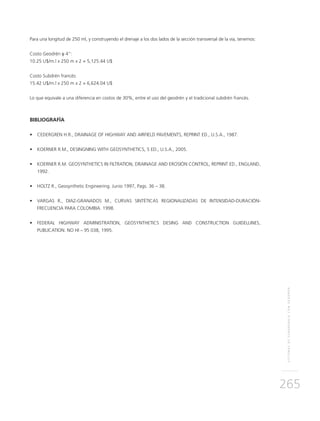 SISTEMASDESUBDRENAJECONGEODRÉN
265
Para una longitud de 250 ml, y construyendo el drenaje a los dos lados de la sección transversal de la vía, tenemos:
Costo Geodrén φ 4”:
10.25 U$/m.l x 250 m x 2 = 5,125.44 U$
Costo Subdrén francés:
15.42 U$/m.l x 250 m x 2 = 6,624.04 U$
Lo que equivale a una diferencia en costos de 30%, entre el uso del geodrén y el tradicional subdrén francés.
BIBLIOGRAFÍA
•	 CEDERGREN H.R., DRAINAGE OF HIGHWAY AND AIRFIELD PAVEMENTS, REPRINT ED., U.S.A., 1987.
•	 KOERNER R.M., DESINGNING WITH GEOSYNTHETICS, 5 ED., U.S.A., 2005.
•	 KOERNER R.M. GEOSYNTHETICS IN FILTRATION, DRAINAGE AND EROSIÓN CONTROL, REPRINT ED., ENGLAND,
1992.
•	 HOLTZ R., Geosynthetic Engineering. Junio 1997, Pags. 36 – 38.
•	 VARGAS R., DIAZ-GRANADOS M., CURVAS SINTÉTICAS REGIONALIZADAS DE INTENSIDAD-DURACIÓN-
FRECUENCIA PARA COLOMBIA. 1998.
•	 FEDERAL HIGHWAY ADMINISTRATION, GEOSYNTHETICS DESING AND CONSTRUCTION GUIDELLINES,
PUBLICATION. NO HI – 95 038, 1995.
 