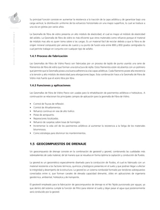MANUALDEDISEÑO|CAPÍTULO1
Su principal función consiste en aumentar la resistencia a la tracción de la capa asfáltica y de garantizar bajo una
carga vertical, la distribución uniforme de los esfuerzos horizontales en una mayor superficie, lo cual se traduce a
una vía sin grietas por varios años.
La Geomalla de fibra de vidrio presenta un alto módulo de elasticidad, el cual es mayor al módulo de elasticidad
del asfalto. La Geomalla de fibra de vidrio es más eficiente que otros materiales como refuerzo porque el material
de módulo mas alto es quien toma sobre sí las cargas. Es un material fácil de reciclar debido a que la fibra es de
origen mineral compuesto por arenas de cuarzo y su punto de fusión esta entre 800 y 850 grados centígrados lo
cual permite trabajar en conjunto con cualquier tipo de asfalto.
1.4.1 Proceso de fabricación
Las Geomallas de Fibra de Vidrio Pavco son fabricadas por un proceso de tejido de punto usando una serie de
filamentos de fibra de vidrio que forman una estructura de rejilla. Estos filamentos están recubiertos con un polímero
que permite que la Geomalla posea una buena adherencia a las capas asfálticas. Cada filamento posee alta resistencia
a la tensión y alto módulo de elasticidad para elongaciones bajas. Esta combinación hace a la Geomalla de Fibra de
Vidrio más fuerte que el acero libra por libra.
1.4.2 Funciones y aplicaciones
Las Geomallas de Fibra de Vidrio Pavco son usadas para la rehabilitación de pavimentos asfálticos e hidráulicos. A
continuación se relacionan los principales campos de aplicación para la geomalla de Fibra de Vidrio.
•	 Control de fisuras de reflexión.
•	 Control de Ahuellamientos.
•	 Refuerzo continuo en vías de alto trafico.
•	 Pistas de aeropuerto.
•	 Reparaciones localizadas.
•	 Refuerzo de carpetas sobre losas de hormigón.
•	 Incrementar la vida útil de los pavimentos asfálticos al aumentar la resistencia a la fatiga de los materiales
bituminosos.
•	 Como estrategia para disminuir los mantenimientos.
1.5 GEOCOMPUESTOS DE DRENAJE
Un geocompuesto de drenaje consiste en la combinación de geotextil y geored, combinando las cualidades más
sobresalientes de cada material, de tal manera que se resuelva en forma óptima la captación y conducción de fluidos.
La geored es un geosintético especialmente diseñado para la conducción de fluidos, el cual es fabricado con un
material resistente a los factores térmicos, químicos y biológicos presentes en el suelo y que podrían llegar a afectar
la integridad y desempeño de la estructura. La geored es un sistema romboidal formado por tendones sobrepuestos
conectados entre sí, que forman canales de elevada capacidad drenante, útiles en aplicaciones de ingeniería
geotécnica, ambiental, hidráulica y de transporte.
El geotextil empleado para la fabricación de geocompuestos de drenaje es el No Tejido punzonado por agujas; ya
que dentro del sistema cumple la función de filtro para retener el suelo y dejar pasar el agua que posteriormente
será conducido por la geored.
 