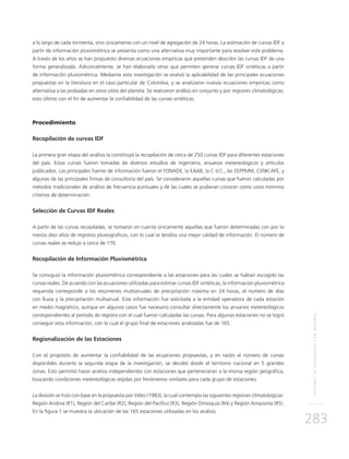SISTEMASDESUBDRENAJECONGEODRÉN
283
a lo largo de cada tormenta, sino únicamente con un nivel de agregación de 24 horas. La estimación de curvas IDF a
partir de información pluviométrica se presenta como una alternativa muy importante para resolver este problema.
A través de los años se han propuesto diversas ecuaciones empíricas que pretenden describir las curvas IDF de una
forma generalizada. Adicionalmente, se han elaborado otras que permiten generar curvas IDF sintéticas a partir
de información pluviométrica. Mediante esta investigación se evaluó la aplicabilidad de las principales ecuaciones
propuestas en la literatura en el caso particular de Colombia, y se analizaron nuevas ecuaciones empíricas como
alternativa a las probadas en otros sitios del planeta. Se realizaron análisis en conjunto y por regiones climatológicas,
esto último con el fin de aumentar la confiabilidad de las curvas sintéticas.
Procedimiento
Recopilación de curvas IDF
La primera gran etapa del análisis la constituyó la recopilación de cerca de 250 curvas IDF para diferentes estaciones
del país. Estas curvas fueron tomadas de diversos estudios de ingeniería, anuarios metereologicos y artículos
publicados. Las principales fuente de información fueron el FONADE, la EAAB, la C.V.C., las EEPPMM, CENICAFE, y
algunas de las principales firmas de consultoría del país. Se consideraron aquellas curvas que fueron calculadas por
métodos tradicionales de análisis de frecuencia puntuales y de las cuales se pudieran conocer como unos mínimos
criterios de determinación.
Selección de Curvas IDF Reales
A partir de las curvas recopiladas, se tomaron en cuenta únicamente aquellas que fueron determinadas con por lo
menos diez años de registros pluviograficos, con lo cual se tendría una mejor calidad de información. El número de
curvas reales se redujo a cerca de 170.
Recopilación de Información Pluviométrica
Se consiguió la información pluviométrica correspondiente a las estaciones para las cuales se habían escogido las
curvas reales. De acuerdo con las ecuaciones utilizadas para estimar curvas IDF sintéticas, la información pluviométrica
requerida corresponde a los resúmenes multianuales de precipitación máxima en 24 horas, el número de días
con lluvia y la precipitación multianual. Esta información fue solicitada a la entidad operadora de cada estación
en medio magnético, aunque en algunos casos fue necesario consultar directamente los anuarios metereológicos
correspondientes al período de registro con el cual fueron calculadas las curvas. Para algunas estaciones no se logró
conseguir esta información, con lo cual el grupo final de estaciones analizadas fue de 165.
Regionalización de las Estaciones
Con el propósito de aumentar la confiabilidad de las ecuaciones propuestas, y en razón al número de curvas
disponibles durante la segunda etapa de la investigación, se decidió dividir el territorio nacional en 5 grandes
zonas. Esto permitió hacer análisis independientes con estaciones que pertenecieran a la misma región geográfica,
buscando condiciones metereológicas regidas por fenómenos similares para cada grupo de estaciones.
La división se hizo con base en la propuesta por Vélez (1983), la cual contempla las siguientes regiones climatologicas:
Región Andina (R1), Región del Caribe (R2), Región del Pacífico (R3), Región Orinoquía (R4) y Región Amazonía (R5).
En la figura 1 se muestra la ubicación de las 165 estaciones utilizadas en los análisis.
 