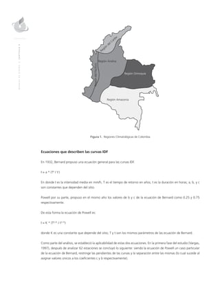 MANUALDEDISEÑO|CAPÍTULO9
Región
del Caribe
RegióndelPacífico
Región Andina
Región Orinoquia
Región Amazonia
Figura 1. Regiones Climatológicas de Colombia
Ecuaciones que describen las curvas IDF
En 1932, Bernard propuso una ecuación general para las curvas IDF.
I = a * (Tb
/ tc
)
En donde I es la intensidad media en mm/h, T es el tiempo de retorno en años, t es la duración en horas; a, b, y c
son constantes que dependen del sitio.
Powell por su parte, propuso en el mismo año los valores de b y c de la ecuación de Bernard como 0.25 y 0.75
respectivamente.
De esta forma la ecuación de Powell es:
I = K * (T0.25
/ t0.75
)
donde K es una constante que depende del sitio; T y t son los mismos parámetros de las ecuación de Bernard.
Como parte del análisis, se estableció la aplicabilidad de estas dos ecuaciones. En la primera fase del estudio (Vargas,
1997), después de analizar 62 estaciones se concluyó lo siguiente: siendo la ecuación de Powell un caso particular
de la ecuación de Bernard, restringe las pendientes de las curvas y la separación entre las mismas (lo cual sucede al
asignar valores únicos a los coeficientes c y b respectivamente).
 