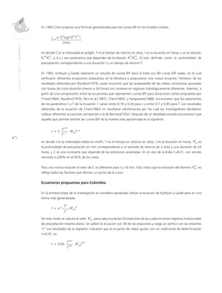MANUALDEDISEÑO|CAPÍTULO9
R
10
/
En 1983 Chen propuso una fórmula generalizada para las curvas IDF en los Estados Unidos:
I
T
=
a *I
10
log(10
2-x
T
x-1
)
t
1
(t+b)c
en donde es la intensidad en pulg/h, T es el tiempo de retorno en años, t es la duración en horas, x es la relación
; a, b y c son parámetros que dependen de la relación .	 esta definida como la profundidad de
precipitación correspondiente a una duración t y un tiempo de retorno T.
En 1992, Kothyari y Garde realizaron un estudio de curvas IDF para la India con 80 curvas IDF reales, en el cual
verificaron diferentes ecuaciones propuestas en la literatura y propusieron una nueva ecuación. Partieron de los
resultados obtenidos por Raudkivi(1979), quien encontró que las propiedades de las celdas convectivas asociadas
con lluvias de corta duración (menor a 24 horas) son similares en regiones hidrológicamente diferentes. Además, a
partir de una comparación entre las ecuaciones que representan curvas IDF para duraciones cortas propuestas por
Chow(1964), Raudkivi(1979), Pert et al.(1987), Chen(1983), y Hargreaves(1988), encontraron que los exponentes
de los parámetros t y T de la Ecuación 1 varían entre 0.18 y 0.26 para t y entre 0.7 y 0.85 para T. Los resultados
obtenidos de la ecuación de Chen(1983) no resultaron satisfactorios por los cual los investigadores decidieron
calibrar diferentes ecuaciones semejantes a la de Bernard(1932). Después de un detallado estudio encontraron que
aquella que permite estimar las curvas IDF de la manera más aproximada es la siguiente:
I = C
T
0.20
(R2
)0.33
t
0.71
	
24
en donde I es la intensidad media en mm/h, T es el tiempo en retorno en años, t es la duración en horas, es
la profundidad de precipitación en mm correspondiente a un período de retorno de 2 años y una duración de 24
horas, y C es una constante que depende de las estaciones analizadas. En el caso de la India C=8.31, con errores
menores a ±30% en el 95% de los casos.
Para una misma estación el valor de C es diferente para t ≤ 10 min. Esto indica que la inclusión del término no
refleja todos los factores que afectan un punto de la curva.
Ecuaciones propuestas para Colombia
En la primera etapa de la investigación se consideró apropiado utilizar la ecuación de Kothyari y Garde pero en una
forma más generalizada:
I = a *
T
b
(R2
)
d
t
c
	
24
De este modo se calculó el valor	 para cada una de las 53 estaciones de las cuales se tenían registros multianuales
de precipitación máxima diaria. Se calibró la ecuación con 36 de las estaciones y luego se verificó con las restantes
17. Los resultados de la regresión indicaron que la ecuación de mejor ajuste, con un coeficiente de determinación
r2
=0.91, es:
I = 0.65
T
0.22
(R
2
)
0.92
t
0.62 24
I
T
t
R
T
tR
100
/R
10
t t R
10
/R
10
1 24
R
10
24
R
2
24
R
2
24
 