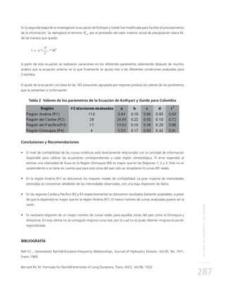 SISTEMASDESUBDRENAJECONGEODRÉN
287
En la segunda etapa de la investigación la ecuación de Kothyari y Garde fue modificada para facilitar el procesamiento
de la información. Se reemplazó el término	 por el promedio del valor máximo anual de precipitación diaria M,
de tal manera que quedó:
I = a *
T
b
* M
d
t
c
A partir de esta ecuación se realizaron variaciones en los diferentes parámetros obteniendo después de muchos
análisis que la ecuación anterior es la que finalmente se ajusta más a las diferentes condiciones evaluadas para
Colombia.
El ajuste de la ecuación con base en las 165 estaciones agrupado por regiones produjo los valores de los parámetros
que se presentan a continuación
Tabla 2 Valores de los parámetros de la Ecuación de Kothyari y Garde para Colombia
Conclusiones y Recomendaciones
•	 El nivel de confiabilidad de las curvas sintéticas está directamente relacionado con la cantidad de información
disponible para calibrar las ecuaciones correspondientes a cada región climatológica. El error esperado al
estimar una intensidad de lluvia en la Región Orinoquía (R4) es mayor que en las Regiones 1, 2 y 3. Esto no es
sorprendente si se tiene en cuenta que para esta zona del país sólo se recopilaron 4 curvas IDF reales.
•	 En la región Andina (R1) se obtuvieron los mayores niveles de confiabilidad. La gran mayoría de intensidades
estimadas se concentran alrededor de las intensidades observadas, con una baja dispersión de datos.
•	 En las regiones Caribe y Pacífico (R2 y R3 respectivamente) se obtuvieron resultados bastante aceptables, a pesar
de que la dispersión es mayor que en la región Andina (R1). El menor número de curvas analizadas parece ser la
razón.
•	 Es necesario disponer de un mayor número de curvas reales para aquellas zonas del país como la Orinoquía y
Amazonía. En esta última no se consiguió ninguna curva real, por lo cual no es pudo obtener ninguna ecuación
regionalizada.
Bibliografía
Bell F.C., Generalized Rainfall-Duration-Frequency Relationships, Journal of Hydraulics Division, Vol.95, No. HY1,
Enero 1969.
Bernard M, M. Formulas for Rainfall Intensities of Long Durations, Trans, ASCE, Vol.96, 1932.
R
2
24
 