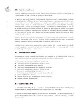 MANUALDEDISEÑO|CAPÍTULO1
1.5.2 Proceso de fabricación
El proceso de fabricación del geocompuesto está elaborado principalmente por un proceso de laminación de dos
capas de geotextil No Tejido punzonado por agujas y una capa de geored.
La fabricación de la geored consiste en producir mallas de polietileno de mediana o alta densidad de entramado
romboidal, su proceso de fabricación es denominado extrusión integral, consiste en la extrusión del polímero hacia
una matriz consistente en un rodillo contrarotatorio provisto de ranuras longitudinales en su cara exterior montado
concéntricamente al interior de un cilindro hueco con ranuras idénticas en su cara interior. El plástico extruído fluye
longitudinalmente a través de las estrías mientras el rodillo y el cilindro giran en sentidos opuestos. Así, cada una
de las caras ranuradas forma un plano compuesto por una serie de filetes paralelos de polímero fundido que se
unen por contacto formando de este modo un tubo compuesto por el entramado de celdas romboidales. Este tubo
es finalmente estirado dando el tamaño deseado de las celdas y luego cortado longitudinalmente dándole de este
modo la forma de una lámina.
El proceso de laminación del geocompuesto garantiza que se genere un ángulo de fricción entre las 3 capas de
materiales, indispensable cuando se trabaja en taludes con altas pendientes y asegura que el geocompuesto
mantenga su estructura de pantalla drenante durante los severos procesos de instalación.
Es posible fabricar el geocompuesto de drenaje con un número mayor de redes si el caudal de diseño a transportar
es mayor a la capacidad de transmisividad de la red con la finalidad de conducir por medio de la pantalla drenante,
los líquidos o gases hacia el sistema de evacuación.
1.5.3 Funciones y aplicaciones
A continuación se enuncian algunas de las principales funciones realizadas por los geocompuestos de drenaje, los
cuales funcionan como sistemas de drenaje en estructuras de contención, en vías, entre otras.
•	 Como drenaje en los espaldones de los muros de contención.
•	 Como drenaje debajo de las geomembranas en presas y canales.
•	 Como sistema de subdrenaje de campos deportivos.
•	 Como sistema de subdrenaje debajo de la fundación de edificaciones.
•	 Como sistema de subdrenaje en carreteras y pistas de aterrizaje.
•	 Como sistema de subdrenaje debajo de terraplenes.
•	 En rellenos sanitarios como sistema de evacuación de gases y lixiviados.
•	 Sistemas de subdrenaje en sótanos.
•	 Sistema de drenaje de aguas de infiltración en muros de contención.
•	 Sistema de subdrenaje en cimentaciones.
1.6 GEOMEMBRANAS
La necesidad de reducir el flujo de agua a través de un medio permeable ha sido resuelta en forma tradicional
empleando materiales de menor permeabilidad como concreto o suelos finos compactados.
Es conveniente hacer énfasis en que todos los materiales tienen permeabilidad, y que se distinguen dos tipos: la
primaria, que corresponde a la del flujo a través de un medio homogéneo y la secundaria que ocurre a través de
discontinuidades.
 