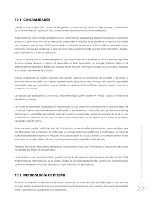 MUROSDECONTENCIÓNREFORZADOSCONGEOSINTÉTICOS
291
10.1 GENERALIDADES
Uno de los tipos de obras más comunes en la ingeniería son los muros de contención, bien sea para la conservación
de las dimensiones de la banca en vías, contención de suelos o conformación de áreas planas.
Tradicionalmente se han venido utilizando muros de contención por gravedad que absorben las presiones horizontales
gracias a su gran masa. Una de las alternativas presentadas a mediados de la década de los sesenta, fue creada
por el ingeniero francés Henry Vidal, que consistía en la inclusión de una serie de tiras metálicas, amarradas a unos
elementos externos que componían la cara del muro, hasta una determinada longitud dentro del relleno utilizado,
para conformar así la masa de contención.
Este es un sistema que se ha venido empleando con relativo éxito en la actualidad y tiene el nombre registrado
de tierra armada. Aunque el sistema ha presentado un buen desempeño, su principal problema radica en la
determinación de la duración del refuerzo metálico dentro del suelo, teniendo en cuenta que se encuentra expuesto
a un proceso permanente de corrosión.
Gracias al desarrollo de nuevos materiales que pueden soportar las condiciones de humedad y de acidez o
alcalinidad dentro del suelo, se ha venido implementando el uso de mantos sintéticos tales como los geotextiles
y geomallas, para que suministren refuerzo, debido a las características mecánicas que estos poseen, como es su
resistencia a la tensión.
Los estudios que condujeron al uso de esta nueva tecnología tuvieron origen en Francia y Suecia a finales de la
década de los setenta.
Los muros de contención reforzados con geosintéticos se han convertido mundialmente en una alternativa de
construcción frente a los muros de concreto reforzado y a los terraplenes conformados, principalmente cuando hay
deficiencias en la capacidad portante del suelo de fundación o cuando las condiciones geométricas de la sección
a desarrollar no permiten que las zonas de relleno sean conformadas con un ángulo igual o menor al de reposo
natural del suelo de relleno.
No es necesario que las condiciones sean tan críticas como las mencionadas anteriormente, la gran ventaja es que
son alternativas más económicas, de hecho bajo las mismas condiciones geotécnicas y constructivas, un muro de
suelo reforzado puede originar una reducción de los costos totales de un 30 a un 60%, si se compara con los muros
reforzados en concreto, debido al hecho que se pueden emplear materiales térreos del sitio.
Alrededor del mundo, este sistema es empleado masivamente en vías y con el fin de ganar área útil en lotes que la
han perdido por efecto de deslizamientos.
La evolución en este campo ha sido tan grande que hoy en día, gracias a investigaciones realizadas por la FHWA
(Federal Highway Administration) de los Estados Unidos, se han desarrollado métodos constructivos y de diseño para
conformar terraplenes de acceso a puentes en suelo reforzado con geosintéticos.
10.2 METODOLOGÍA DE DISEÑO
Al incluir un material con resistencia a la tensión dentro de una masa de suelo que debe soportar una serie de
empujes, se logra aumentar la resistencia general del conjunto, básicamente por el esfuerzo friccionante desarrollado
entre el geosintético y las capas de suelo adyacentes.
 