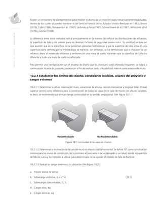 MANUALDEDISEÑO|CAPÍTULO10
Existen un sinnúmero de planteamientos para resolver el diseño de un muro en suelo mecánicamente estabilizado,
dentro de los cuales se pueden nombrar el del Servicio Forestal de los Estados Unidos (Revisado en 1983), Broms
(1978), Collin (1986), Bonaparte et al. (1987), Leshinsky y Perry (1987), Schmertmann et al. (1987), Whitcomb y Bell
(1979) y Gómez (1998).
La diferencia entre estos métodos radica principalmente en la manera de enfocar las distribuciones de esfuerzos,
la superficie de falla y los valores para los diversos factores de seguridad involucrados. Su similitud se basa en
que asumen que en la estructura no se presentan presiones hidrostáticas y que la superficie de falla activa es una
superficie plana definida por la metodología de Rankine. Sin embargo, se ha demostrado que la inclusión de un
refuerzo altera el estado de esfuerzos y tensiones en una masa de suelo, haciendo que la superficie de falla sea
diferente a la de una masa de suelo no reforzada.
Para permitir una familiarización con el proceso de diseño que los muros en suelo reforzado requieren, se listará a
continuación la serie de pasos necesarios con el fin de evaluar tanto la estabilidad interna como externa del muro.
10.2.1 Establecer los límites del diseño, condiciones iniciales, alcance del proyecto y
cargas externas
10.2.1.1	Determinar la altura máxima del muro, variaciones de alturas, sección transversal y longitud total. El nivel
superior servirá como referencia para la construcción de todas las capas en el caso de muros con alturas variables,
es decir, se recomienda que el muro tenga continuidad en su sentido longitudinal. (Ver Figura 10.1).
	 Recomendable	 No Recomendable
Figura 10.1 Continuidad de las capas de refuerzo
10.2.1.2	Determinar la inclinación de la cara del muro en relación con la horizontal. Se define 70° como la inclinación
mínima para los muros de contención, de lo contrario el caso sería el de un terraplén o un talud, donde la superficie
de falla es curva y los métodos a utilizar para determinarla no se ajustan al modelo de falla de Rankine.
10.2.1.3	Evaluar las cargas externas y su ubicación (Ver Figura 10.2).
a.	 Presión lateral de tierras
b.	Sobrecarga uniforme, q = γ * d							(10.1)
c.	Sobrecargas concentradas, Fv, Fh
d.	Cargas vivas, ∆q
e.	Cargas sísmicas, αg
 