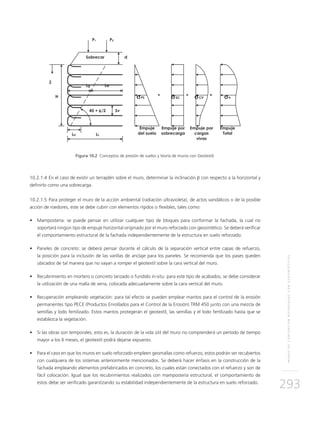 MUROSDECONTENCIÓNREFORZADOSCONGEOSINTÉTICOS
293
Figura 10.2 Conceptos de presión de suelos y teoría de muros con Geotextil.
10.2.1.4	En el caso de existir un terraplén sobre el muro, determinar la inclinación β con respecto a la horizontal y
definirlo como una sobrecarga.
10.2.1.5	Para proteger el muro de la acción ambiental (radiación ultravioleta), de actos vandálicos o de la posible
acción de roedores, este se debe cubrir con elementos rígidos o flexibles, tales como:
• 	 Mampostería: se puede pensar en utilizar cualquier tipo de bloques para conformar la fachada, la cual no
soportará ningún tipo de empuje horizontal originado por el muro reforzado con geosintético. Se deberá verificar
el comportamiento estructural de la fachada independientemente de la estructura en suelo reforzado.
• 	 Paneles de concreto: se deberá pensar durante el cálculo de la separación vertical entre capas de refuerzo,
la posición para la inclusión de las varillas de anclaje para los paneles. Se recomienda que los pases queden
ubicados de tal manera que no vayan a romper el geotextil sobre la cara vertical del muro.
• 	 Recubrimiento en mortero o concreto lanzado o fundido in-situ: para este tipo de acabados, se debe considerar
la utilización de una malla de vena, colocada adecuadamente sobre la cara vertical del muro.
• 	 Recuperación empleando vegetación: para tal efecto se pueden emplear mantos para el control de la erosión
permanentes tipo PECE (Productos Enrollados para el Control de la Erosión) TRM 450 junto con una mezcla de
semillas y lodo fertilizado. Estos mantos protegerán el geotextil, las semillas y el lodo fertilizado hasta que se
establezca la vegetación.
• 	 Si las obras son temporales, esto es, la duración de la vida útil del muro no comprenderá un período de tiempo
mayor a los 6 meses, el geotextil podrá dejarse expuesto.
• 	 Para el caso en que los muros en suelo reforzado empleen geomallas como refuerzo, estos podrán ser recubiertos
con cualquiera de los sistemas anteriormente mencionados. Se deberá hacer énfasis en la construcción de la
fachada empleando elementos prefabricados en concreto, los cuales están conectados con el refuerzo y son de
fácil colocación. Igual que los recubrimientos realizados con mampostería estructural, el comportamiento de
estos debe ser verificado garantizando su estabilidad independientemente de la estructura en suelo reforzado.
 