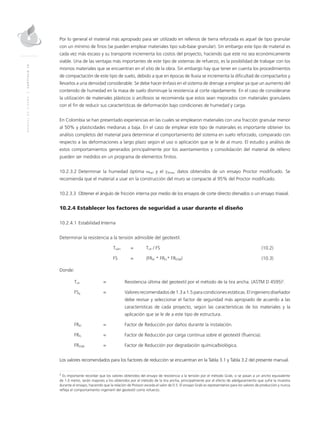MANUALDEDISEÑO|CAPÍTULO10
Por lo general el material más apropiado para ser utilizado en rellenos de tierra reforzada es aquel de tipo granular
con un mínimo de finos (se pueden emplear materiales tipo sub-base granular). Sin embargo este tipo de material es
cada vez más escaso y su transporte incrementa los costos del proyecto, haciendo que este no sea económicamente
viable. Una de las ventajas más importantes de este tipo de sistemas de refuerzo, es la posibilidad de trabajar con los
mismos materiales que se encuentran en el sitio de la obra. Sin embargo hay que tener en cuenta los procedimientos
de compactación de este tipo de suelo, debido a que en épocas de lluvia se incrementa la dificultad de compactarlos y
llevarlos a una densidad considerable. Se debe hacer énfasis en el sistema de drenaje a emplear ya que un aumento del
contenido de humedad en la masa de suelo disminuye la resistencia al corte rápidamente. En el caso de considerarse
la utilización de materiales plásticos o arcillosos se recomienda que estos sean mejorados con materiales granulares
con el fin de reducir sus características de deformación bajo condiciones de humedad y carga.
En Colombia se han presentado experiencias en las cuales se emplearon materiales con una fracción granular menor
al 50% y plasticidades medianas a baja. En el caso de emplear este tipo de materiales es importante obtener los
análisis completos del material para determinar el comportamiento del sistema en suelo reforzado, comparado con
respecto a las deformaciones a largo plazo según el uso o aplicación que se le de al muro. El estudio y análisis de
estos comportamientos generados principalmente por los asentamientos y consolidación del material de relleno
pueden ser medidos en un programa de elementos finitos.
10.2.3.2	Determinar la humedad óptima ωopt y el γdmax, datos obtenidos de un ensayo Proctor modificado. Se
recomienda que el material a usar en la construcción del muro se compacte al 95% del Proctor modificado.
10.2.3.3	Obtener el ángulo de fricción interna por medio de los ensayos de corte directo drenados o un ensayo triaxial.
10.2.4 Establecer los factores de seguridad a usar durante el diseño
10.2.4.1	Estabilidad Interna
Determinar la resistencia a la tensión admisible del geotextil.
	Tadm 	 = 	Tult / FS	 (10.2)
	 FS 	 = 	 (FRID * FRFL* FRDQB)	(10.3)
Donde:
Tult 	 =	 Resistencia última del geotextil por el método de la tira ancha. (ASTM D 4595)2
.
FSg 	 = 	Valores recomendados de 1.3 a 1.5 para condiciones estáticas. El ingeniero diseñador
debe revisar y seleccionar el factor de seguridad más apropiado de acuerdo a las
características de cada proyecto, según las características de los materiales y la
aplicación que se le de a este tipo de estructura.
FRID 	 = 	 Factor de Reducción por daños durante la instalación.
FRFL 	 = 	 Factor de Reducción por carga continua sobre el geotextil (fluencia).
FRDQB 	 = 	 Factor de Reducción por degradación química/biológica.
Los valores recomendados para los factores de reducción se encuentran en la Tabla 3.1 y Tabla 3.2 del presente manual.
2
Es importante recordar que los valores obtenidos del ensayo de resistencia a la tensión por el método Grab, si se pasan a un ancho equivalente
de 1.0 metro, serán mayores a los obtenidos por el método de la tira ancha, principalmente por el efecto de adelgazamiento que sufre la muestra
durante el ensayo, haciendo que la relación de Poisson exceda el valor de 0.5. El ensayo Grab es representativo para los valores de producción y nunca
refleja el comportamiento ingenieril del geotextil como refuerzo.
 