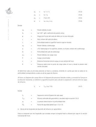MANUALDEDISEÑO|CAPÍTULO10
	 σPS 	 = 	 Ka * γ * z 	 (10.3)
	 σSC 	 = 	 Ka * q 	 (10.4)
	 σCV 	 = 	 P (x2
z / R5
) 	 (10.5)
	 σh 	 = 	 σPS + σSC + σCV	(10.6)
Donde:
σPS 	 = 	 Presión debida al suelo
Ka 	 = 	 tan2
(45° - φ/2), coeficiente de presión activa
φ	 = 	 Ángulo de fricción del suelo de relleno en la zona reforzada
γ	 = 	 Peso unitario del suelo de relleno
z 	 = 	 Profundidad desde la superficie hasta la capa en estudio
σSC 	 = 	 Presión debida a sobrecargas
q 	 = 	 γ*D. Sobrecargas en la superficie, donde γ es el peso unitario de la sobrecarga
D 	 = 	 Profundidad del suelo de sobrecarga
σCV 	 =	 Presión debida a las cargas vivas
P 	 = 	Cargas concentradas
x 	 = 	Distancia horizontal entre la carga y la cara vertical del muro
R 	 = 	Distancia radial entre el punto de carga sobre el muro y donde la presión está
siendo calculada
Al determinar cada una de estas presiones se hace su sumatoria, teniendo en cuenta que esta se realiza en la
profundidad correspondiente a cada una de las capas de refuerzo.
Al hacer un diagrama de cuerpo libre en el diagrama de presiones laterales totales y sumando las fuerzas en
la dirección horizontal, se obtiene la siguiente ecuación para calcular la separación vertical entre las capas
de refuerzo.
	SV 	 = 	Tadm / (σh * FS) 	 (10.7)
Donde:
SV 	 = 	Separación vertical (Espesor de cada capa)
Tadm 	 = 	Esfuerzo admisible del geosintético, calculado según ecuación (10.2)
σh	 = 	La presión lateral total en la profundidad total
FSg 	 = 	 Factor de seguridad global (usar 1.3 a 1.5)
•	 Cálculo de las longitudes de desarrollo del refuerzo con geosintético:
Estas se componen por tres longitudes que sumadas arrojan la longitud total a utilizarse por capa en la sección
transversal del muro.
 