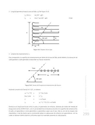 MUROSDECONTENCIÓNREFORZADOSCONGEOSINTÉTICOS
299
1.	Longitud geométrica hasta la zona de falla, Lg (Ver Figura 10.3)
	Lg / (H-z) =	 tan (45° - φ/2)
	Lg 	 = 	 (H-z) * tan (45° - φ/2) 	 (10.8)
Figura 10.3 Despiece de las capas.
2.	Longitud de empotramiento, Le
Esta corresponde a la superficie de empotramiento por detrás de la zona de falla, donde debido a la interacción de
suelo-geotextil o suelo-geomalla se desarrollan las fuerzas resistentes.
Figura 10.4 Cálculo de la longitud de empotramiento del refuerzo
Haciendo sumatoria de fuerzas en X: Σ Fx, se obtiene:
	 σh * SV * FS	 = 	 2 * Fza. Corte
	 Fza. Corte 	 = 	 τ * Le
	 τ 	 = 	 c + σ*tanδ	
	Le 	 = 	 σh * SV * FS / 2 (c + σ*tanδ)	(10.9)
Donde δ es el ángulo de fricción entre el suelo y el geosintético de refuerzo, obtenido por medio del método de
ensayo de la norma ASTM D 5321, con el cual se determina la resistencia al corte en la superficie de contacto entre
el suelo y el geosintético ó entre geosintético y geosintético según sea el caso. Este es uno de los ensayos más
importantes a nivel de diseño que se recomienda realizar en aplicaciones de refuerzo con geosintéticos, con los
cuales se obtienen diseños óptimos y eficientes según los materiales presentes en cada proyecto.
 