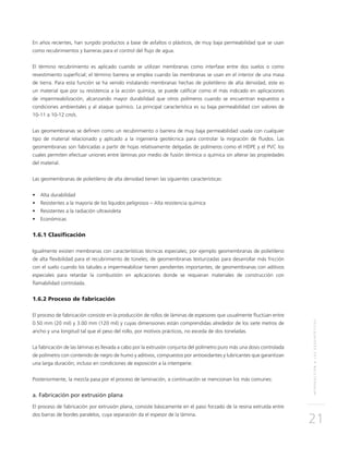 INTRODUCCIÓNALOSGEOSINTÉTICOS
21
En años recientes, han surgido productos a base de asfaltos o plásticos, de muy baja permeabilidad que se usan
como recubrimientos y barreras para el control del flujo de agua.
El término recubrimiento es aplicado cuando se utilizan membranas como interfase entre dos suelos o como
revestimiento superficial; el término barrera se emplea cuando las membranas se usan en el interior de una masa
de tierra. Para esta función se ha venido instalando membranas hechas de polietileno de alta densidad, este es
un material que por su resistencia a la acción química, se puede calificar como el más indicado en aplicaciones
de impermeabilización, alcanzando mayor durabilidad que otros polímeros cuando se encuentran expuestos a
condiciones ambientales y al ataque químico. La principal característica es su baja permeabilidad con valores de
10-11 a 10-12 cm/s.
Las geomembranas se definen como un recubrimiento o barrera de muy baja permeabilidad usada con cualquier
tipo de material relacionado y aplicado a la ingeniería geotécnica para controlar la migración de fluidos. Las
geomembranas son fabricadas a partir de hojas relativamente delgadas de polímeros como el HDPE y el PVC los
cuales permiten efectuar uniones entre láminas por medio de fusión térmica o química sin alterar las propiedades
del material.
Las geomembranas de polietileno de alta densidad tienen las siguientes características:
•	 Alta durabilidad
•	 Resistentes a la mayoría de los líquidos peligrosos – Alta resistencia química
•	 Resistentes a la radiación ultravioleta
•	 Económicas
1.6.1 Clasificación
Igualmente existen membranas con características técnicas especiales; por ejemplo geomembranas de polietileno
de alta flexibilidad para el recubrimiento de túneles; de geomembranas texturizadas para desarrollar más fricción
con el suelo cuando los taludes a impermeabilizar tienen pendientes importantes; de geomembranas con aditivos
especiales para retardar la combustión en aplicaciones donde se requieran materiales de construcción con
flamabilidad controlada.
1.6.2 Proceso de fabricación
El proceso de fabricación consiste en la producción de rollos de láminas de espesores que usualmente fluctúan entre
0.50 mm (20 mil) y 3.00 mm (120 mil) y cuyas dimensiones están comprendidas alrededor de los siete metros de
ancho y una longitud tal que el peso del rollo, por motivos prácticos, no exceda de dos toneladas.
La fabricación de las láminas es llevada a cabo por la extrusión conjunta del polímetro puro más una dosis controlada
de polímetro con contenido de negro de humo y aditivos, compuestos por antioxidantes y lubricantes que garantizan
una larga duración; incluso en condiciones de exposición a la intemperie.
Posteriormente, la mezcla pasa por el proceso de laminación, a continuación se mencionan los más comunes:
a. Fabricación por extrusión plana
El proceso de fabricación por extrusión plana, consiste básicamente en el paso forzado de la resina extruída entre
dos barras de bordes paralelos, cuya separación da el espesor de la lámina.
 