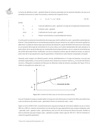 MANUALDEDISEÑO|CAPÍTULO10
La fuerza de adherencia suelo – geotextil disipa los esfuerzos generados por las presiones laterales a las que se ve
sometida la estructura en suelos friccionantes y cohesivos de la siguiente forma:
	FC 	 = 	 2 Le (Ca * L + σh * tan δ)	 (10.10)
Donde:
FC 	 = 	 Fuerza de adherencia suelo – geotextil a lo largo de la longitud de empotramiento
Ca 	 = 	Cohesión suelo – geotextil
tan δ 	 = 	Coeficiente de fricción suelo – geotextil
σh 	 = 	 Presión normal efectiva a la profundidad del refuerzo
A continuación se presenta el procedimiento de ensayo para medir la adherencia suelo – geosintético presentado por
Koerner3
. Este procedimiento se recomienda para proyectos de gran tamaño en los cuales la información geotécnica
debe tener un grado de certeza mayor para el proceso de realización y ajuste del diseño de la estructura. Este ensayo
es una variación del ensayo de corte directo en el cual se coloca una muestra representativa del suelo ubicada en la
parte inferior de la caja de prueba para ser compactada al porcentaje estimado a usar en campo (se recomienda que
sea al 95% del ensayo Proctor modificado). Una vez se compacta la última capa de material se enrasa, se coloca la
parte móvil de la caja seguido de la capa de geosintético y finalmente el suelo restante compactado y enrasado.
Haciendo varios ensayos con diferente presión normal, preferiblemente en el rango de presiones a las que será
sometido el geosintético, se encuentra la variación de la resistencia al cortante máximo τmax en función del esfuerzo
normal σn. Dibujando la envolvente de falla para los diferentes niveles de esfuerzo calculados (Ver Figura 10.5) se
miden en esta gráfica los valores de Ca y δ.
Figura 10.5 Envolvente de falla ensayo de corte directo para geosintéticos.
Una vez finalizado el ensayo se puede realizar el ensayo de corte directo para el material de relleno para determinar
cual es la eficiencia del sistema suelo – geosintético frente a la interacción suelo – suelo.
Según la norma ASTM D 5321, las dimensiones de la caja para el ensayo de corte directo deberán ser por lo menos
300 mm x 300 mm. Koerner recomienda el uso de este tipo de cajas especialmente para ensayos empleando suelo
– geomalla, suelo – geored o suelo – geomembrana, esto con el fin de minimizar los efectos de escala. También se
hace la aclaración que para ensayos suelo – geotextil se pueden utilizar cajas de 100 mm x 100 mm teniendo en
cuenta los siguientes parámetros:
3
Koerner R.M., Designing With Geosynthetics, 5 ED.
 