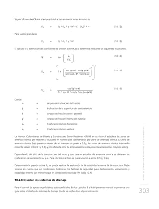 MUROSDECONTENCIÓNREFORZADOSCONGEOSINTÉTICOS
303
Según Mononobe-Okabe el empuje total activo en condiciones de sismo es:
	Pas 	 = 	 ½ * Kas * γ * H2
– c´ * (Kas)½
* H 	 (10.12)
Para suelos granulares
	Pas 	 = 	 ½ * Kas * γ * H2
	(10.13)
El cálculo o la estimación del coeficiente de presión activo Kas se determina mediante las siguientes ecuaciones:
	
Ψ	 = 	 tan-1	ah 	 (10.14)
				 1-av
	
DA
	 =	 1 +
	 sen (φ’+δ) * sen(φ’-β-Ψ)	(10.15)
				 sen (α+δ+Ψ) * sen (β-α)
								
	
Kas
	=
	cos2
(φ’-α-Ψ)	(10.16)
			DA * cos Ψ * cos2
α * cos (α+δ+Ψ)
Donde:
α 	 = 	 Ángulo de inclinación del trasdós
β 	 = 	Inclinación de la superficie del suelo retenido
δ 	 = 	 Ángulo de fricción suelo - geotextil
φ´	 = 	 Ángulo de fricción interna del material
ah 	 = 	Coeficiente sísmico horizontal
av 	 = 	Coeficiente sísmico vertical
La Normas Colombianas de Diseño y Construcción Sismo Resistente NSR-98 en su título A establece las zonas de
amenaza sísmica por regiones y ciudades en nuestro país clasificándolas por zona de amenaza sísmica. La zona de
amenaza sísmica baja presenta valores de ah menores o iguales a 0.1g, las zonas de amenaza sísmica intermedia
presenta valores entre 0.1 y 0.2g y por último la zona de amenaza sísmica alta presenta aceleraciones mayores a 0.2g.
Dependiendo del sitio de la construcción del muro y con base en estudios de amenaza sísmica se obtienen los
coeficientes de aceleración ah y av. Para efectos prácticos se puede asumir ah entre 0.1g y 0.2g.
Determinada la presión activa Pas se puede realizar la evaluación de la estabilidad externa de la estructura. Debe
tenerse en cuenta que en condiciones dinámicas, los factores de seguridad para deslizamiento, volcamiento y
estabilidad interna son menores que en condiciones estáticas (Ver Tabla 10.4).
10.2.8 Diseñar los sistemas de drenaje
Para el control de aguas superficiales y subsuperficiales. En los capítulos 8 y 9 del presente manual se presenta una
guía sobre el diseño de sistemas de drenaje donde se explica todo el procedimiento.
½	
2
 