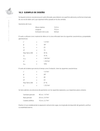 MANUALDEDISEÑO|CAPÍTULO10
10.3 EJEMPLO DE DISEÑO
Se requiere construir una estructura en suelo reforzado, para obtener una superficie adicional y conformar la bancada
de una vía de doble carril, que soportará tráfico pesado en los dos sentidos.
Geometría del muro:
	Altura máxima: 	 12.0 m
	Longitud: 	 75.0 m
	Inclinación de la cara: 	Vertical
El suelo a utilizarse como material de relleno en la zona reforzada tiene las siguientes características y propiedades
geomecánicas:
c’ 	 = 		 1.4 T/m2
φ’	 =		 30°
LL 	 = 		 25
LP 	 = 		 15
Pasa Tamiz 200 	 =		 35 %
ωn 	 = 		 75 %
γdmax	 = 		 1.90 T/m3
γt	 = 		 1.78 T/m3
ωopt 	 = 		 16%
El suelo de la ladera que servirá al tiempo como fundación, tiene las siguientes características:
c’ 	 = 		 1.0 T/m2
φ’ 	 = 		 26°
LL 	 = 		 40
LP 	 = 		 23
Pasa Tamiz 200 	 = 		 27 %
γT	 = 		 1.70 T/m3
Se tiene además una estructura de pavimento con los siguientes espesores y sus respectivos pesos unitarios:
Sub-base granular:	 40 cm, 1.9 T/m3
Base granular: 		 20 cm, 2.0 T/m3
Carpeta asfáltica: 	 10 cm, 2.2 T/m3
Diseñar el muro estableciendo la separación vertical entre capas, las longitudes de desarrollo del geotextil y verificar
su estabilidad externa.
 