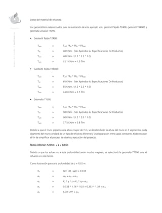 MANUALDEDISEÑO|CAPÍTULO10
Datos del material de refuerzo:
Los geosintéticos seleccionados para la realización de este ejemplo son: geotextil Tejido T2400, geotextil TR4000 y
geomalla uniaxial TT090.
•	 Geotextil Tejido T2400:
Tadm 	 = 	Tult / FRID * FRFL * FRDQB
Tult	 = 	 40 KN/m (Ver Apéndice A: Especificaciones De Productos)
Tadm 	 = 	 40 KN/m / (1.2 * 2.2 * 1.0)
Tadm 	 = 	 15.1 KN/m = 1.5 T/m
•	 Geotextil Tejido TR4000:
Tadm 	 = 	Tult / FRID * FRFL * FRDQB
Tult	 = 	 65 KN/m (Ver Apéndice A: Especificaciones De Productos)
Tadm 	 = 	 65 KN/m / (1.2 * 2.2 * 1.0)
Tadm 	 = 	 24.6 KN/m = 2.5 T/m
•	 Geomalla TT090:
Tadm 	 = 	Tult / FRID * FRFL * FRDQB
Tult	 = 	 90 KN/m (Ver Apéndice A: Especificaciones De Productos)
Tadm 	 = 	 90 KN/m / (1.2 * 2.0 * 1.0)
Tadm 	 = 	 37.5 KN/m = 3.8 T/m
Debido a que el muro presenta una altura mayor de 7 m, se decidió dividir la altura del muro en 3 segmentos, cada
segmento del muro constará de un tipo de refuerzo diferente y una separación entre capas constante, todo esto con
el fin de simplificar el proceso de diseño y ejecución del proyecto.
Tercio inferior: 12.0 m ≤ z ≤ 8.0 m
Debido a que los esfuerzos a esta profundidad serán mucho mayores, se seleccionó la geomalla TT090 para el
refuerzo en este tercio.
Como ilustración para una profundidad de z = 10.0 m
Ka 	 = 	 tan2
(45 - φ/2) = 0.333
σh 	 = 	 σPS + σSC + σCV 	
σh 	 = 	 Ka * γ * z + Ka * q + σCV
σh 	 = 	 0.333 * 1.78 * 10.0 + 0.333 * 1.38 + σCV
σh 	 = 	 6.39 T/m2
+ σCV
 