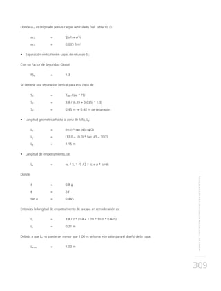 MUROSDECONTENCIÓNREFORZADOSCONGEOSINTÉTICOS
309
Donde σCV es originado por las cargas vehiculares (Ver Tabla 10.7).
σCV 	 = 	 Σ(σh + σ’h)
σCV 	 = 	 0.035 T/m2
•	 Separación vertical entre capas de refuerzo SV:
Con un Factor de Seguridad Global
FSg	 = 	 1.3
Se obtiene una separación vertical para esta capa de:
SV 	 = 	Tadm / (σh * FS)
SV 	 = 	 3.8 / (6.39 + 0.035) * 1.3)
SV 	 = 	 0.45 m ⇒ 0.40 m de separación
•	 Longitud geométrica hasta la zona de falla, Lg:
Lg 	 = 	 (H-z) * tan (45 - φ/2) 	
Lg 	 = 	 (12.0 – 10.0) * tan (45 – 30/2)
Lg 	 = 	 1.15 m
•	 Longitud de empotramiento, Le:
Le 	 = 	 σh * SV * FS / 2 * (c + σ * tanδ)
Donde:
δ 	 = 	 0.8 φ
δ 	 = 	 24°
tan δ	=	0.445
Entonces la longitud de empotramiento de la capa en consideración es:
Le 	 = 	 3.8 / 2 * (1.4 + 1.78 * 10.0 * 0.445)
Le 	 = 	 0.21 m
Debido a que Le no puede ser menor que 1.00 m se toma este valor para el diseño de la capa.
Le min 	 = 	 1.00 m
 