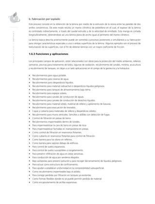 MANUALDEDISEÑO|CAPÍTULO1
b. Fabricación por soplado
Este proceso consiste en la obtención de la lámina por medio de la extrusión de la resina entre las paredes de dos
anillos concéntricos. De este modo resulta un manto cilíndrico de polietileno en el cual, el espesor de la lámina
es controlado indirectamente, a través del caudal extruído y de la velocidad de enrollado. Esta manga es cortada
longitudinalmente, obteniéndose así una lámina plana de ancho igual al perímetro del manto cilíndrico.
La lámina básica descrita anteriormente puede ser sometida a procesos posteriores o simultáneos a su fabricación
para otorgar características especiales a una o ambas superficies de la lámina. Algunos ejemplos son el proceso de
texturización de las superficies, con el fin de obtener láminas con un mayor coeficiente de fricción.
1.6.3 Funciones y aplicaciones
Los principales campos de aplicación, están relacionados con obras para la protección del medio ambiente, rellenos
sanitarios, piscinas para tratamiento de lodos, lagunas de oxidación, recubrimiento de canales, minería, acuicultura
y recubrimiento de tanques, sin dejar a un lado aplicaciones en el campo de la geotecnia y la hidráulica.
•	 Recubrimientos para agua potable.
•	 Recubrimientos para reserva de agua.
•	 Recubrimientos para desperdicios líquidos.
•	 Recubrimiento para material radioactivo o desperdicios líquidos peligrosos.
•	 Recubrimiento para tanques de almacenamiento bajo tierra.
•	 Recubrimiento para espejos solares.
•	 Recubrimiento para canales de conducción de aguas.
•	 Recubrimiento para canales de conducción de desechos líquidos.
•	 Recubrimiento para material sólido, material de relleno y apilamiento de basuras.
•	 Recubrimiento para evacuación de lixiviados.
•	 Capas y cubierta para materiales de relleno y desperdicios sólidos.
•	 Recubrimiento para muros verticales: Sencillos o dobles con detección de fugas.
•	 Control de filtración en presas de tierra.
•	 Recubrimientos impermeables dentro de túneles.
•	 Para impermeabilizar la cara de tierra en presas de roca.
•	 Para impermeabilizar fachadas en mampostería en presas.
•	 Como control de filtración en reservorios flotantes.
•	 Como cubierta en reservorios flotantes para control de filtración.
•	 Como barrera para los olores en rellenos.
•	 Como barrera para vapores debajo de edificios.
•	 Para control de suelos expansivos.
•	 Para control de suelos susceptibles a congelamiento.
•	 Para prevenir infiltración de agua en áreas sensitivas.
•	 Para conducción de agua por senderos elegidos.
•	 Bajo autopistas para prevenir polución y para recoger derramamiento de líquidos peligrosos.
•	 Para actuar como estructura de confinamiento.
•	 Para ayudar a establecer uniformidad en la compresibilidad subsuperficial.
•	 Como recubrimiento impermeable bajo el asfalto.
•	 Para corregir perdidas por filtración en tanques ya existentes
•	 Como formas flexibles donde no se puede permitir perdida de material.
•	 Como encapsulamiento de arcillas expansivas.
 